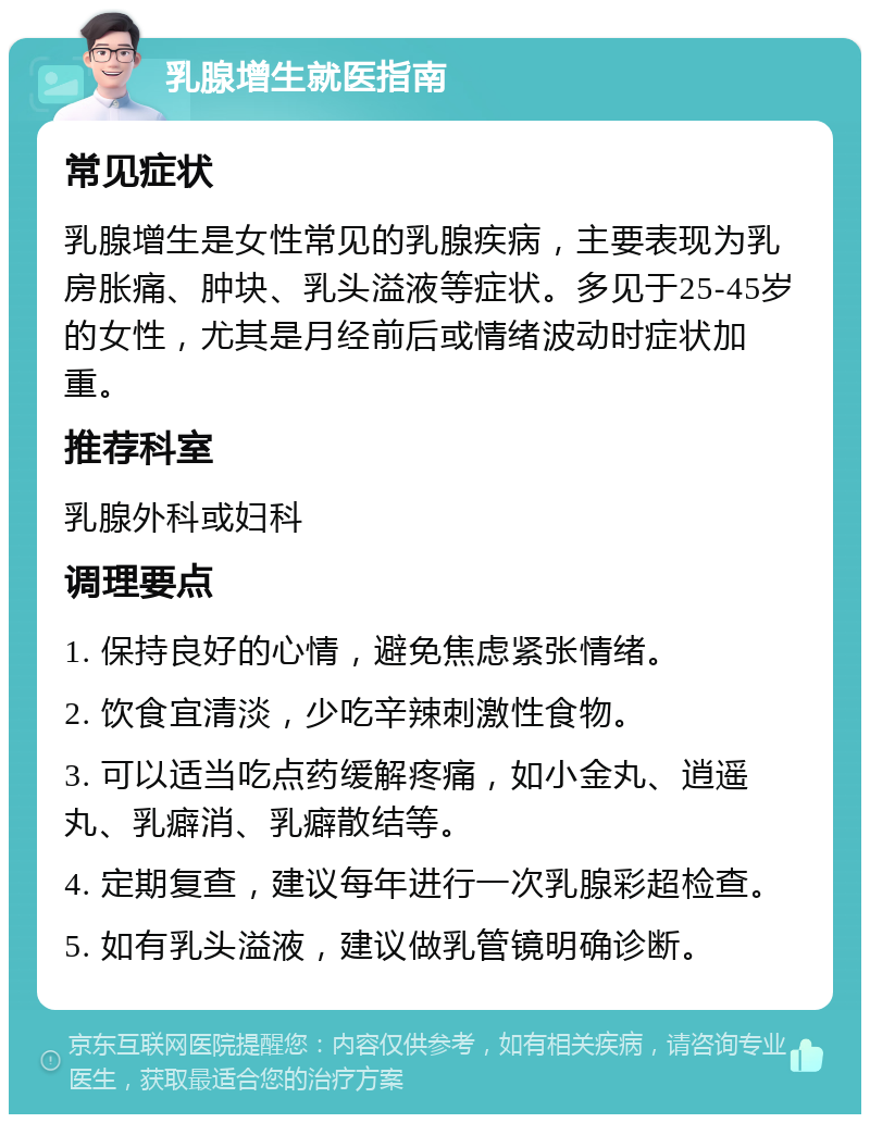 乳腺增生就医指南 常见症状 乳腺增生是女性常见的乳腺疾病，主要表现为乳房胀痛、肿块、乳头溢液等症状。多见于25-45岁的女性，尤其是月经前后或情绪波动时症状加重。 推荐科室 乳腺外科或妇科 调理要点 1. 保持良好的心情，避免焦虑紧张情绪。 2. 饮食宜清淡，少吃辛辣刺激性食物。 3. 可以适当吃点药缓解疼痛，如小金丸、逍遥丸、乳癖消、乳癖散结等。 4. 定期复查，建议每年进行一次乳腺彩超检查。 5. 如有乳头溢液，建议做乳管镜明确诊断。