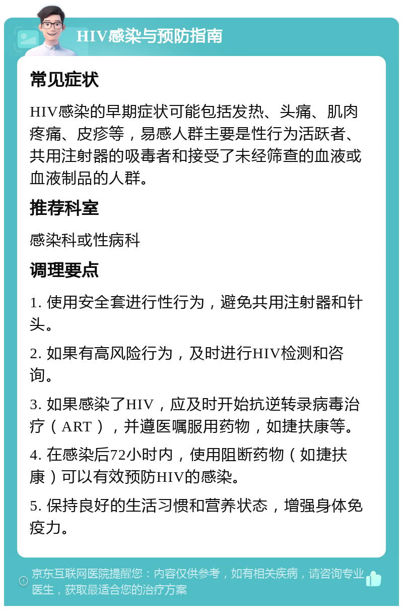 HIV感染与预防指南 常见症状 HIV感染的早期症状可能包括发热、头痛、肌肉疼痛、皮疹等，易感人群主要是性行为活跃者、共用注射器的吸毒者和接受了未经筛查的血液或血液制品的人群。 推荐科室 感染科或性病科 调理要点 1. 使用安全套进行性行为，避免共用注射器和针头。 2. 如果有高风险行为，及时进行HIV检测和咨询。 3. 如果感染了HIV，应及时开始抗逆转录病毒治疗（ART），并遵医嘱服用药物，如捷扶康等。 4. 在感染后72小时内，使用阻断药物（如捷扶康）可以有效预防HIV的感染。 5. 保持良好的生活习惯和营养状态，增强身体免疫力。