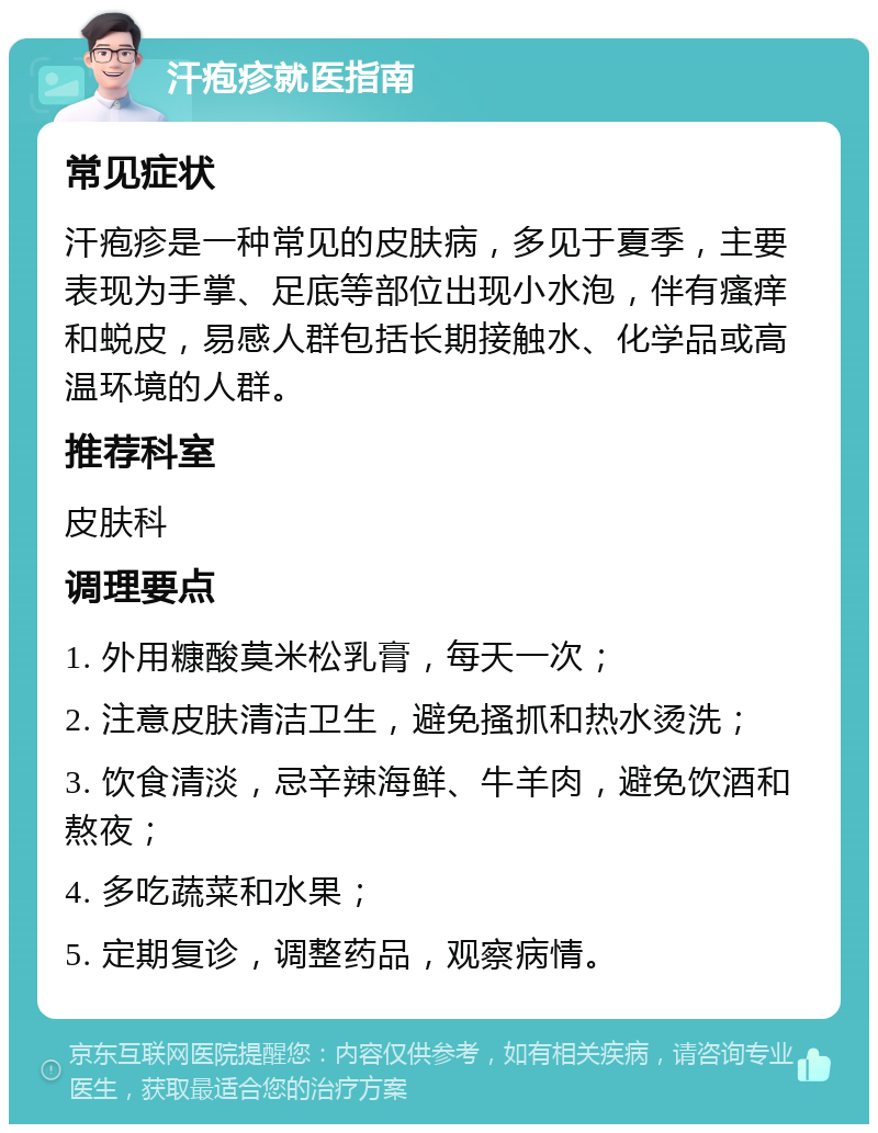 汗疱疹就医指南 常见症状 汗疱疹是一种常见的皮肤病，多见于夏季，主要表现为手掌、足底等部位出现小水泡，伴有瘙痒和蜕皮，易感人群包括长期接触水、化学品或高温环境的人群。 推荐科室 皮肤科 调理要点 1. 外用糠酸莫米松乳膏，每天一次； 2. 注意皮肤清洁卫生，避免搔抓和热水烫洗； 3. 饮食清淡，忌辛辣海鲜、牛羊肉，避免饮酒和熬夜； 4. 多吃蔬菜和水果； 5. 定期复诊，调整药品，观察病情。