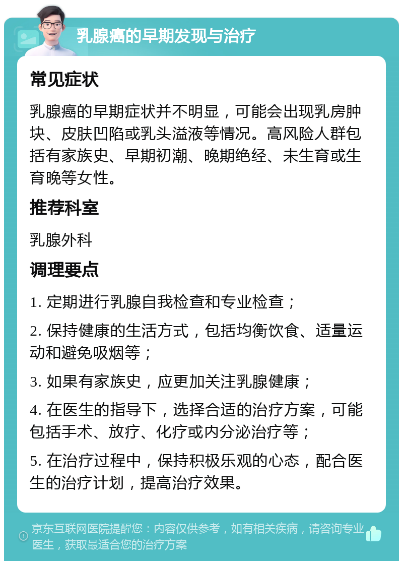 乳腺癌的早期发现与治疗 常见症状 乳腺癌的早期症状并不明显，可能会出现乳房肿块、皮肤凹陷或乳头溢液等情况。高风险人群包括有家族史、早期初潮、晚期绝经、未生育或生育晚等女性。 推荐科室 乳腺外科 调理要点 1. 定期进行乳腺自我检查和专业检查； 2. 保持健康的生活方式，包括均衡饮食、适量运动和避免吸烟等； 3. 如果有家族史，应更加关注乳腺健康； 4. 在医生的指导下，选择合适的治疗方案，可能包括手术、放疗、化疗或内分泌治疗等； 5. 在治疗过程中，保持积极乐观的心态，配合医生的治疗计划，提高治疗效果。