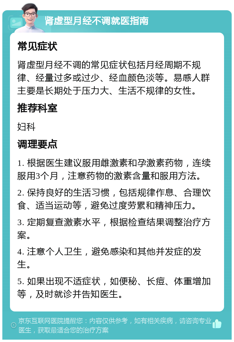 肾虚型月经不调就医指南 常见症状 肾虚型月经不调的常见症状包括月经周期不规律、经量过多或过少、经血颜色淡等。易感人群主要是长期处于压力大、生活不规律的女性。 推荐科室 妇科 调理要点 1. 根据医生建议服用雌激素和孕激素药物，连续服用3个月，注意药物的激素含量和服用方法。 2. 保持良好的生活习惯，包括规律作息、合理饮食、适当运动等，避免过度劳累和精神压力。 3. 定期复查激素水平，根据检查结果调整治疗方案。 4. 注意个人卫生，避免感染和其他并发症的发生。 5. 如果出现不适症状，如便秘、长痘、体重增加等，及时就诊并告知医生。