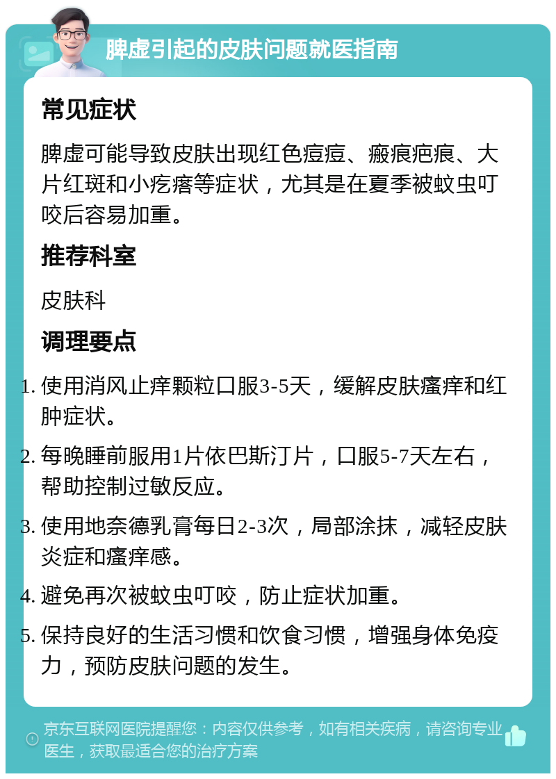 脾虚引起的皮肤问题就医指南 常见症状 脾虚可能导致皮肤出现红色痘痘、瘢痕疤痕、大片红斑和小疙瘩等症状，尤其是在夏季被蚊虫叮咬后容易加重。 推荐科室 皮肤科 调理要点 使用消风止痒颗粒口服3-5天，缓解皮肤瘙痒和红肿症状。 每晚睡前服用1片依巴斯汀片，口服5-7天左右，帮助控制过敏反应。 使用地奈德乳膏每日2-3次，局部涂抹，减轻皮肤炎症和瘙痒感。 避免再次被蚊虫叮咬，防止症状加重。 保持良好的生活习惯和饮食习惯，增强身体免疫力，预防皮肤问题的发生。