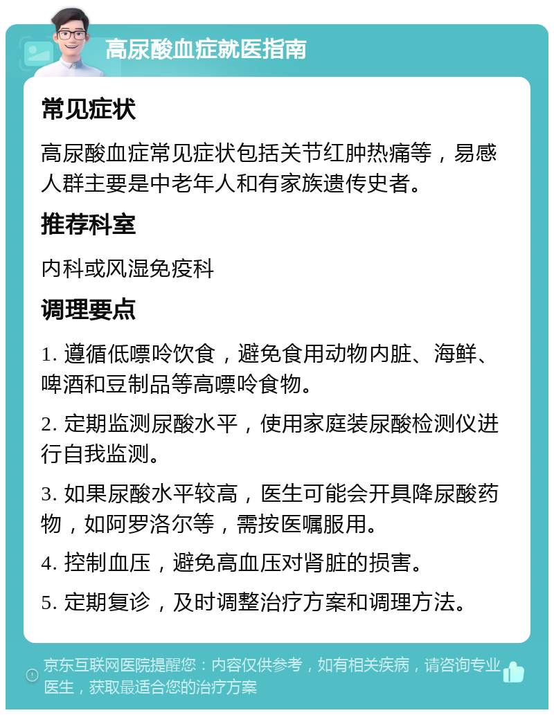 高尿酸血症就医指南 常见症状 高尿酸血症常见症状包括关节红肿热痛等，易感人群主要是中老年人和有家族遗传史者。 推荐科室 内科或风湿免疫科 调理要点 1. 遵循低嘌呤饮食，避免食用动物内脏、海鲜、啤酒和豆制品等高嘌呤食物。 2. 定期监测尿酸水平，使用家庭装尿酸检测仪进行自我监测。 3. 如果尿酸水平较高，医生可能会开具降尿酸药物，如阿罗洛尔等，需按医嘱服用。 4. 控制血压，避免高血压对肾脏的损害。 5. 定期复诊，及时调整治疗方案和调理方法。