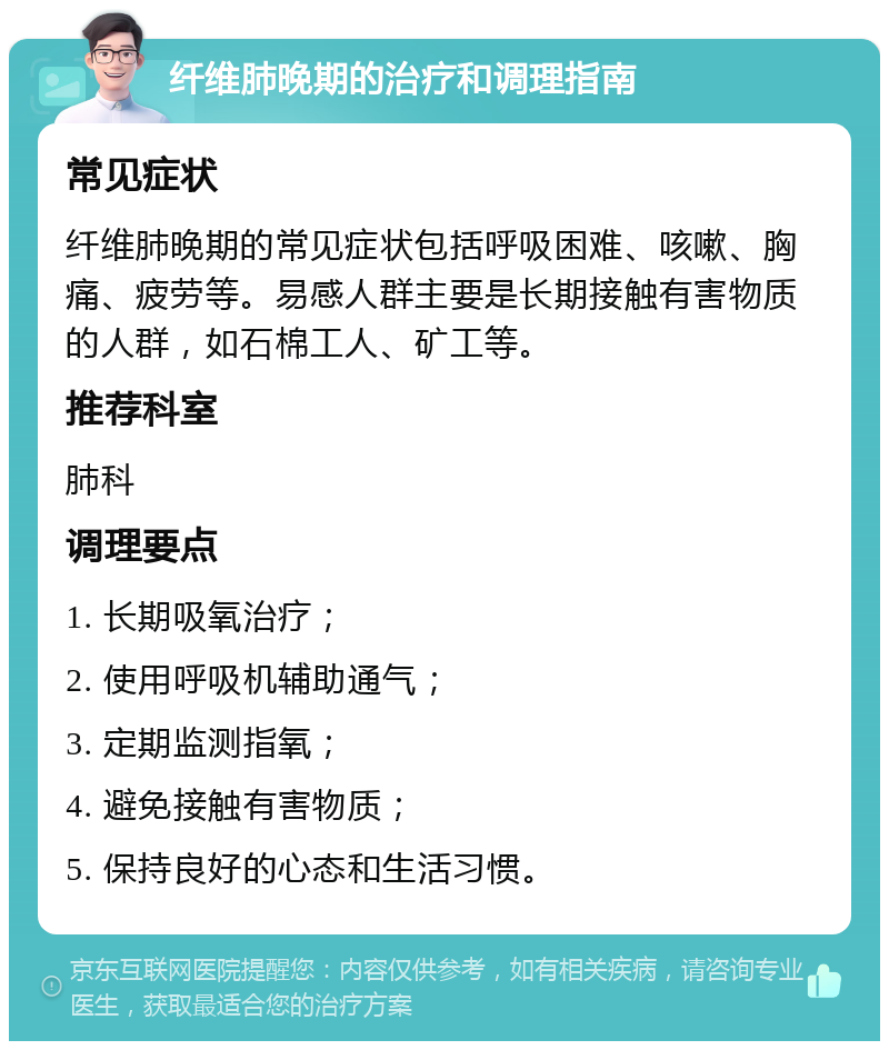 纤维肺晚期的治疗和调理指南 常见症状 纤维肺晚期的常见症状包括呼吸困难、咳嗽、胸痛、疲劳等。易感人群主要是长期接触有害物质的人群，如石棉工人、矿工等。 推荐科室 肺科 调理要点 1. 长期吸氧治疗； 2. 使用呼吸机辅助通气； 3. 定期监测指氧； 4. 避免接触有害物质； 5. 保持良好的心态和生活习惯。