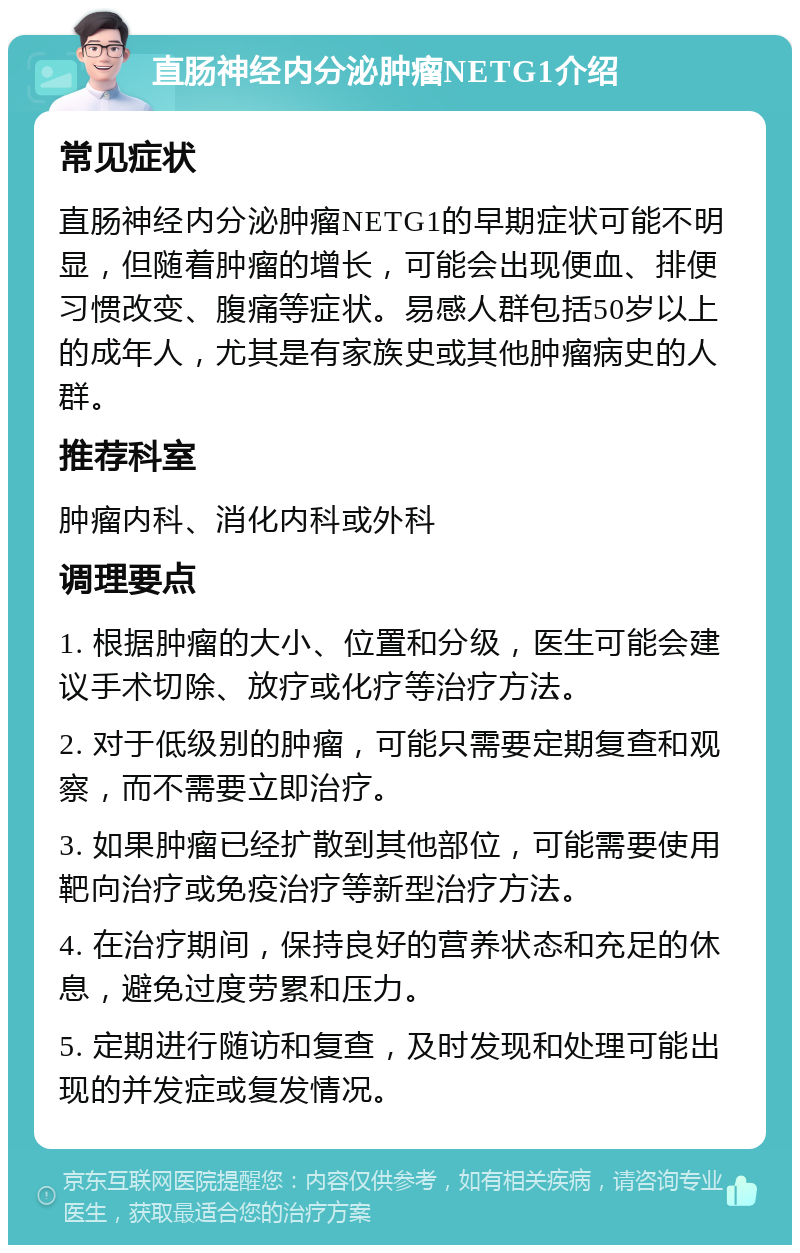 直肠神经内分泌肿瘤NETG1介绍 常见症状 直肠神经内分泌肿瘤NETG1的早期症状可能不明显，但随着肿瘤的增长，可能会出现便血、排便习惯改变、腹痛等症状。易感人群包括50岁以上的成年人，尤其是有家族史或其他肿瘤病史的人群。 推荐科室 肿瘤内科、消化内科或外科 调理要点 1. 根据肿瘤的大小、位置和分级，医生可能会建议手术切除、放疗或化疗等治疗方法。 2. 对于低级别的肿瘤，可能只需要定期复查和观察，而不需要立即治疗。 3. 如果肿瘤已经扩散到其他部位，可能需要使用靶向治疗或免疫治疗等新型治疗方法。 4. 在治疗期间，保持良好的营养状态和充足的休息，避免过度劳累和压力。 5. 定期进行随访和复查，及时发现和处理可能出现的并发症或复发情况。