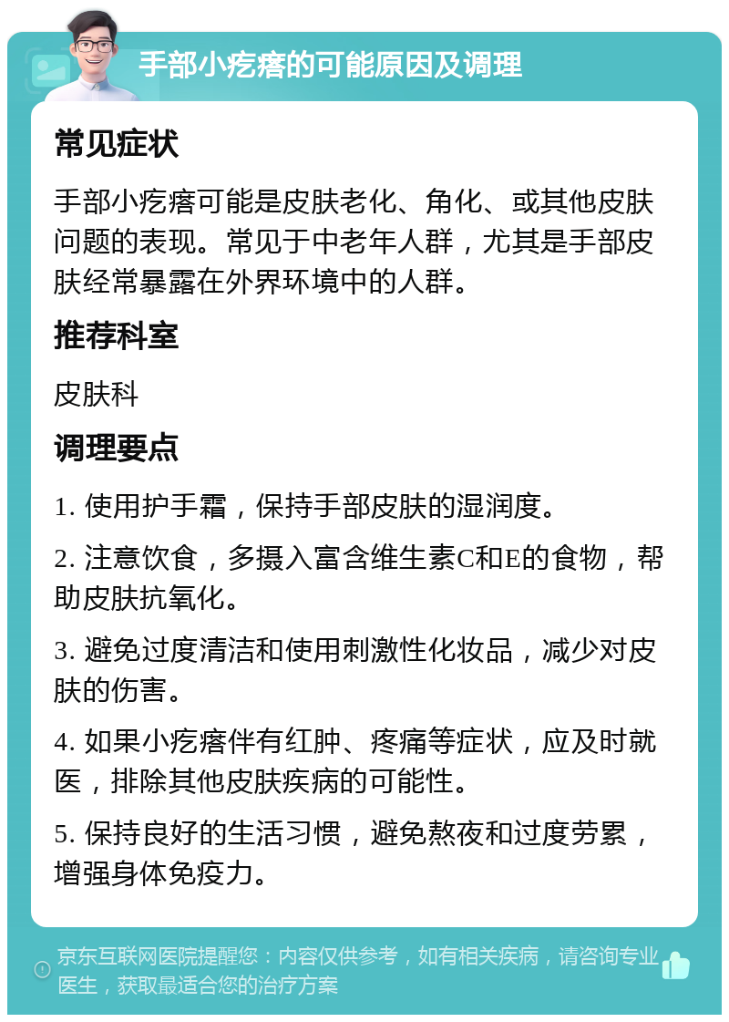 手部小疙瘩的可能原因及调理 常见症状 手部小疙瘩可能是皮肤老化、角化、或其他皮肤问题的表现。常见于中老年人群，尤其是手部皮肤经常暴露在外界环境中的人群。 推荐科室 皮肤科 调理要点 1. 使用护手霜，保持手部皮肤的湿润度。 2. 注意饮食，多摄入富含维生素C和E的食物，帮助皮肤抗氧化。 3. 避免过度清洁和使用刺激性化妆品，减少对皮肤的伤害。 4. 如果小疙瘩伴有红肿、疼痛等症状，应及时就医，排除其他皮肤疾病的可能性。 5. 保持良好的生活习惯，避免熬夜和过度劳累，增强身体免疫力。