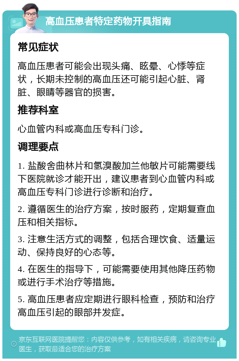 高血压患者特定药物开具指南 常见症状 高血压患者可能会出现头痛、眩晕、心悸等症状，长期未控制的高血压还可能引起心脏、肾脏、眼睛等器官的损害。 推荐科室 心血管内科或高血压专科门诊。 调理要点 1. 盐酸舍曲林片和氢溴酸加兰他敏片可能需要线下医院就诊才能开出，建议患者到心血管内科或高血压专科门诊进行诊断和治疗。 2. 遵循医生的治疗方案，按时服药，定期复查血压和相关指标。 3. 注意生活方式的调整，包括合理饮食、适量运动、保持良好的心态等。 4. 在医生的指导下，可能需要使用其他降压药物或进行手术治疗等措施。 5. 高血压患者应定期进行眼科检查，预防和治疗高血压引起的眼部并发症。