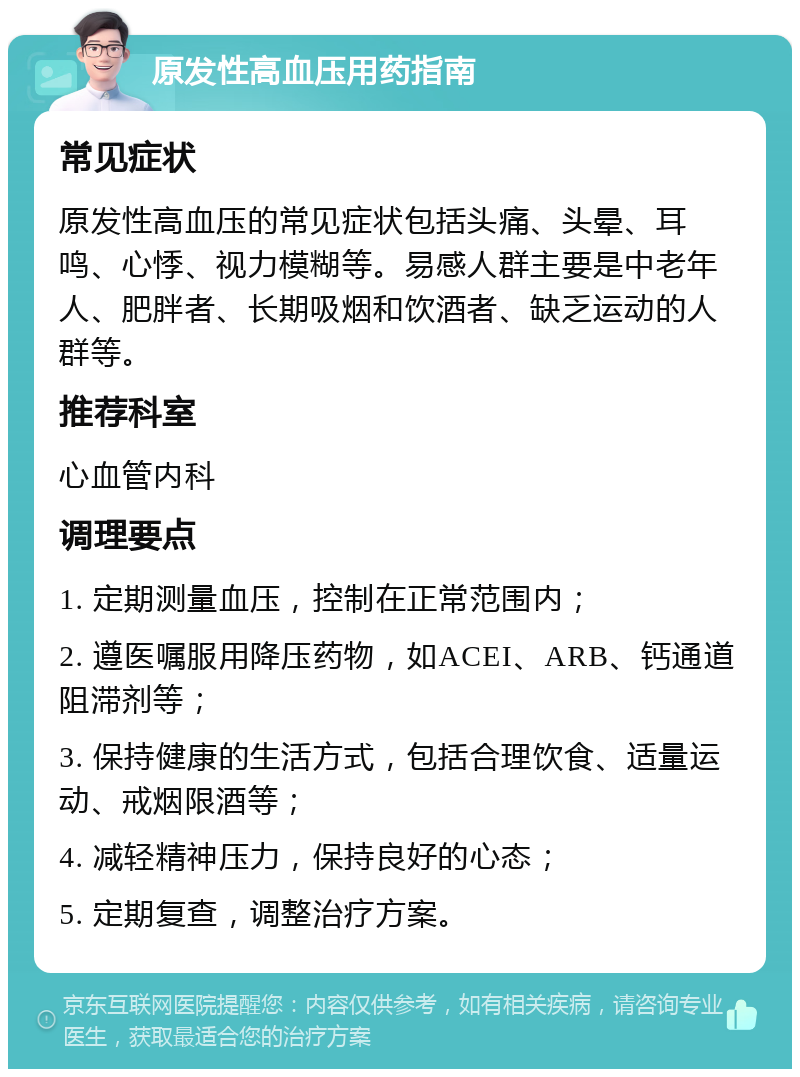 原发性高血压用药指南 常见症状 原发性高血压的常见症状包括头痛、头晕、耳鸣、心悸、视力模糊等。易感人群主要是中老年人、肥胖者、长期吸烟和饮酒者、缺乏运动的人群等。 推荐科室 心血管内科 调理要点 1. 定期测量血压，控制在正常范围内； 2. 遵医嘱服用降压药物，如ACEI、ARB、钙通道阻滞剂等； 3. 保持健康的生活方式，包括合理饮食、适量运动、戒烟限酒等； 4. 减轻精神压力，保持良好的心态； 5. 定期复查，调整治疗方案。