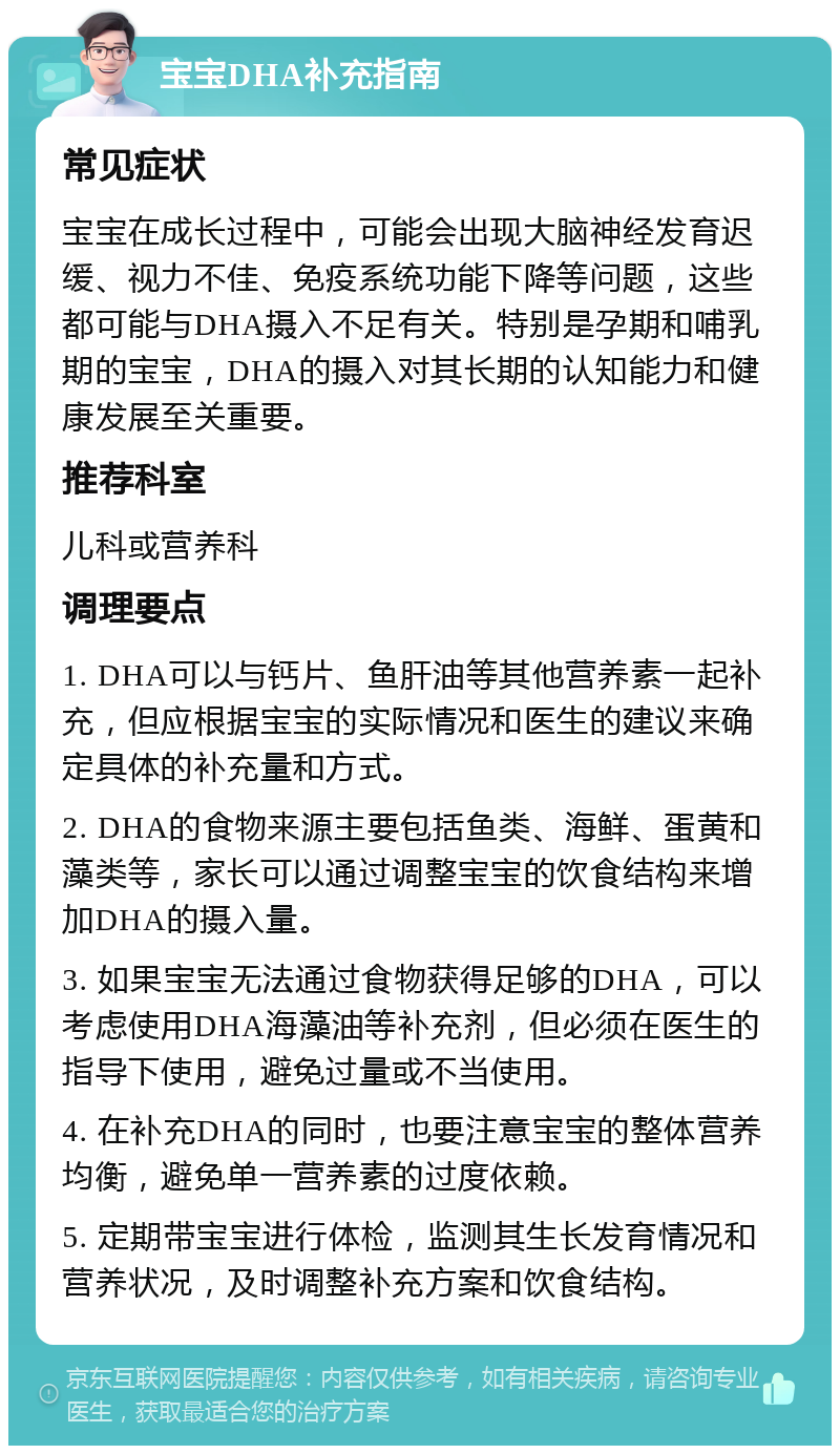 宝宝DHA补充指南 常见症状 宝宝在成长过程中，可能会出现大脑神经发育迟缓、视力不佳、免疫系统功能下降等问题，这些都可能与DHA摄入不足有关。特别是孕期和哺乳期的宝宝，DHA的摄入对其长期的认知能力和健康发展至关重要。 推荐科室 儿科或营养科 调理要点 1. DHA可以与钙片、鱼肝油等其他营养素一起补充，但应根据宝宝的实际情况和医生的建议来确定具体的补充量和方式。 2. DHA的食物来源主要包括鱼类、海鲜、蛋黄和藻类等，家长可以通过调整宝宝的饮食结构来增加DHA的摄入量。 3. 如果宝宝无法通过食物获得足够的DHA，可以考虑使用DHA海藻油等补充剂，但必须在医生的指导下使用，避免过量或不当使用。 4. 在补充DHA的同时，也要注意宝宝的整体营养均衡，避免单一营养素的过度依赖。 5. 定期带宝宝进行体检，监测其生长发育情况和营养状况，及时调整补充方案和饮食结构。