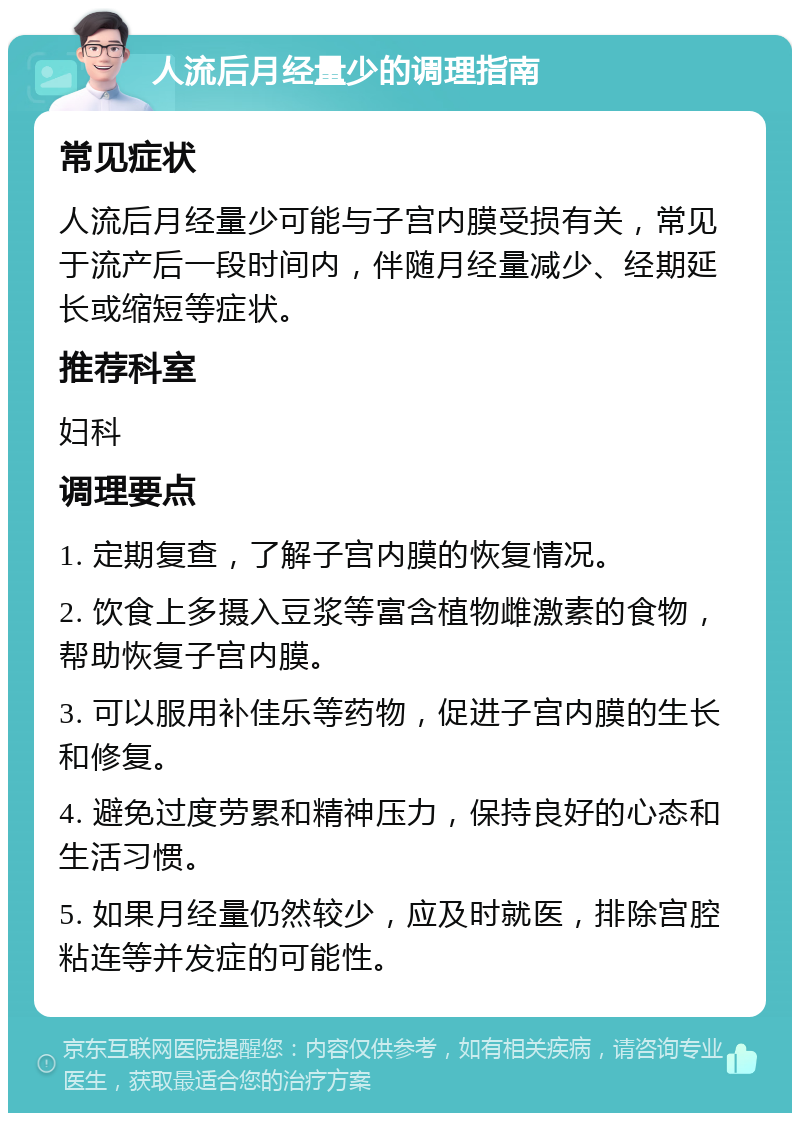 人流后月经量少的调理指南 常见症状 人流后月经量少可能与子宫内膜受损有关，常见于流产后一段时间内，伴随月经量减少、经期延长或缩短等症状。 推荐科室 妇科 调理要点 1. 定期复查，了解子宫内膜的恢复情况。 2. 饮食上多摄入豆浆等富含植物雌激素的食物，帮助恢复子宫内膜。 3. 可以服用补佳乐等药物，促进子宫内膜的生长和修复。 4. 避免过度劳累和精神压力，保持良好的心态和生活习惯。 5. 如果月经量仍然较少，应及时就医，排除宫腔粘连等并发症的可能性。