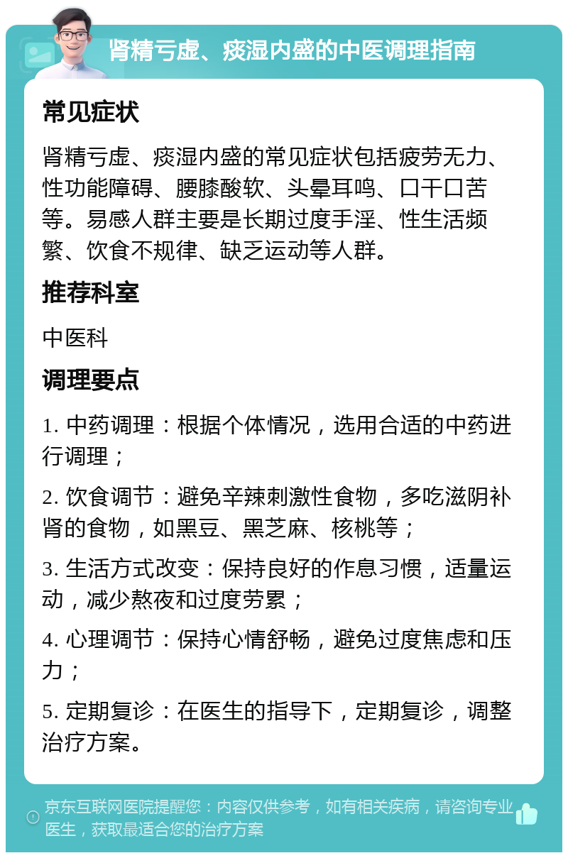 肾精亏虚、痰湿内盛的中医调理指南 常见症状 肾精亏虚、痰湿内盛的常见症状包括疲劳无力、性功能障碍、腰膝酸软、头晕耳鸣、口干口苦等。易感人群主要是长期过度手淫、性生活频繁、饮食不规律、缺乏运动等人群。 推荐科室 中医科 调理要点 1. 中药调理：根据个体情况，选用合适的中药进行调理； 2. 饮食调节：避免辛辣刺激性食物，多吃滋阴补肾的食物，如黑豆、黑芝麻、核桃等； 3. 生活方式改变：保持良好的作息习惯，适量运动，减少熬夜和过度劳累； 4. 心理调节：保持心情舒畅，避免过度焦虑和压力； 5. 定期复诊：在医生的指导下，定期复诊，调整治疗方案。