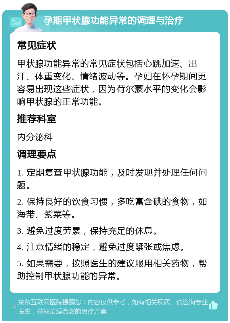 孕期甲状腺功能异常的调理与治疗 常见症状 甲状腺功能异常的常见症状包括心跳加速、出汗、体重变化、情绪波动等。孕妇在怀孕期间更容易出现这些症状，因为荷尔蒙水平的变化会影响甲状腺的正常功能。 推荐科室 内分泌科 调理要点 1. 定期复查甲状腺功能，及时发现并处理任何问题。 2. 保持良好的饮食习惯，多吃富含碘的食物，如海带、紫菜等。 3. 避免过度劳累，保持充足的休息。 4. 注意情绪的稳定，避免过度紧张或焦虑。 5. 如果需要，按照医生的建议服用相关药物，帮助控制甲状腺功能的异常。