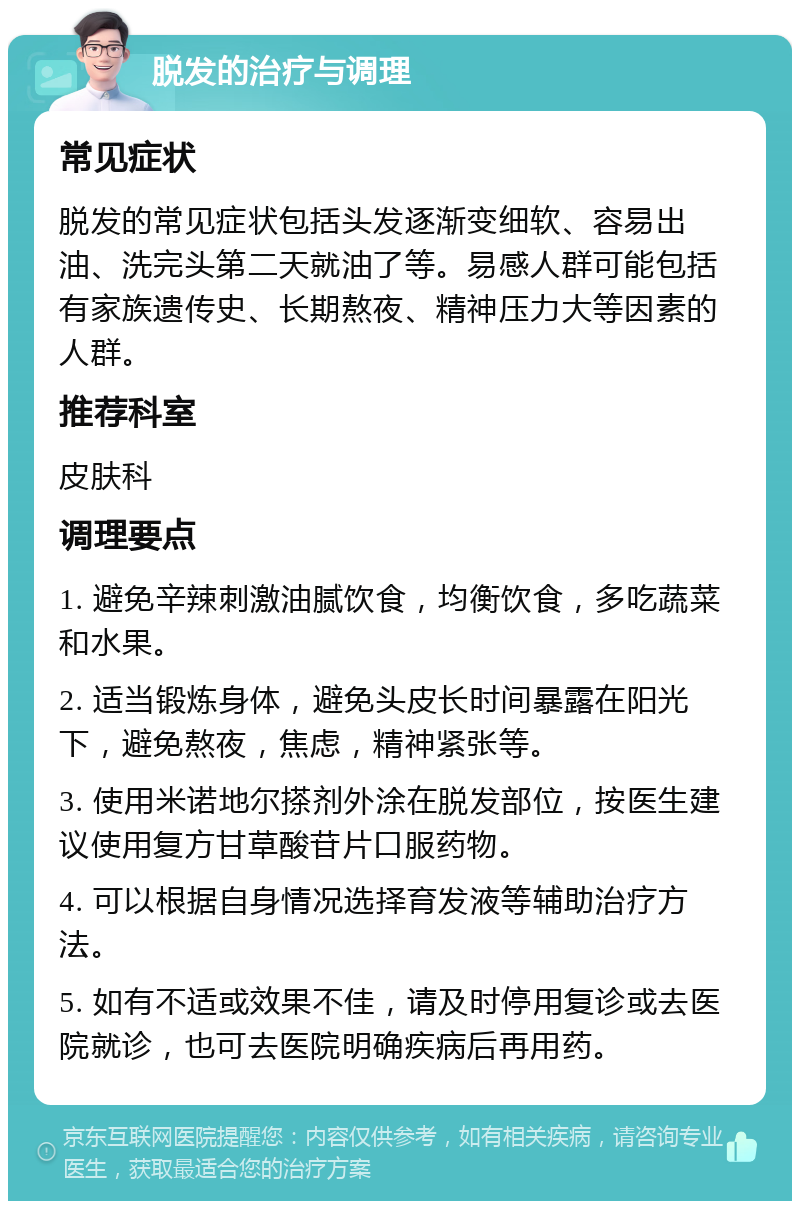 脱发的治疗与调理 常见症状 脱发的常见症状包括头发逐渐变细软、容易出油、洗完头第二天就油了等。易感人群可能包括有家族遗传史、长期熬夜、精神压力大等因素的人群。 推荐科室 皮肤科 调理要点 1. 避免辛辣刺激油腻饮食，均衡饮食，多吃蔬菜和水果。 2. 适当锻炼身体，避免头皮长时间暴露在阳光下，避免熬夜，焦虑，精神紧张等。 3. 使用米诺地尔搽剂外涂在脱发部位，按医生建议使用复方甘草酸苷片口服药物。 4. 可以根据自身情况选择育发液等辅助治疗方法。 5. 如有不适或效果不佳，请及时停用复诊或去医院就诊，也可去医院明确疾病后再用药。