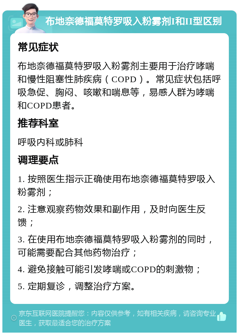 布地奈德福莫特罗吸入粉雾剂I和II型区别 常见症状 布地奈德福莫特罗吸入粉雾剂主要用于治疗哮喘和慢性阻塞性肺疾病（COPD）。常见症状包括呼吸急促、胸闷、咳嗽和喘息等，易感人群为哮喘和COPD患者。 推荐科室 呼吸内科或肺科 调理要点 1. 按照医生指示正确使用布地奈德福莫特罗吸入粉雾剂； 2. 注意观察药物效果和副作用，及时向医生反馈； 3. 在使用布地奈德福莫特罗吸入粉雾剂的同时，可能需要配合其他药物治疗； 4. 避免接触可能引发哮喘或COPD的刺激物； 5. 定期复诊，调整治疗方案。