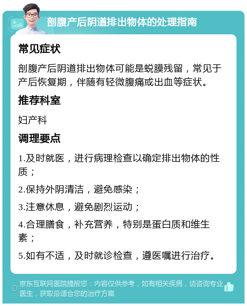 剖腹产后阴道排出物体的处理指南 常见症状 剖腹产后阴道排出物体可能是蜕膜残留，常见于产后恢复期，伴随有轻微腹痛或出血等症状。 推荐科室 妇产科 调理要点 1.及时就医，进行病理检查以确定排出物体的性质； 2.保持外阴清洁，避免感染； 3.注意休息，避免剧烈运动； 4.合理膳食，补充营养，特别是蛋白质和维生素； 5.如有不适，及时就诊检查，遵医嘱进行治疗。