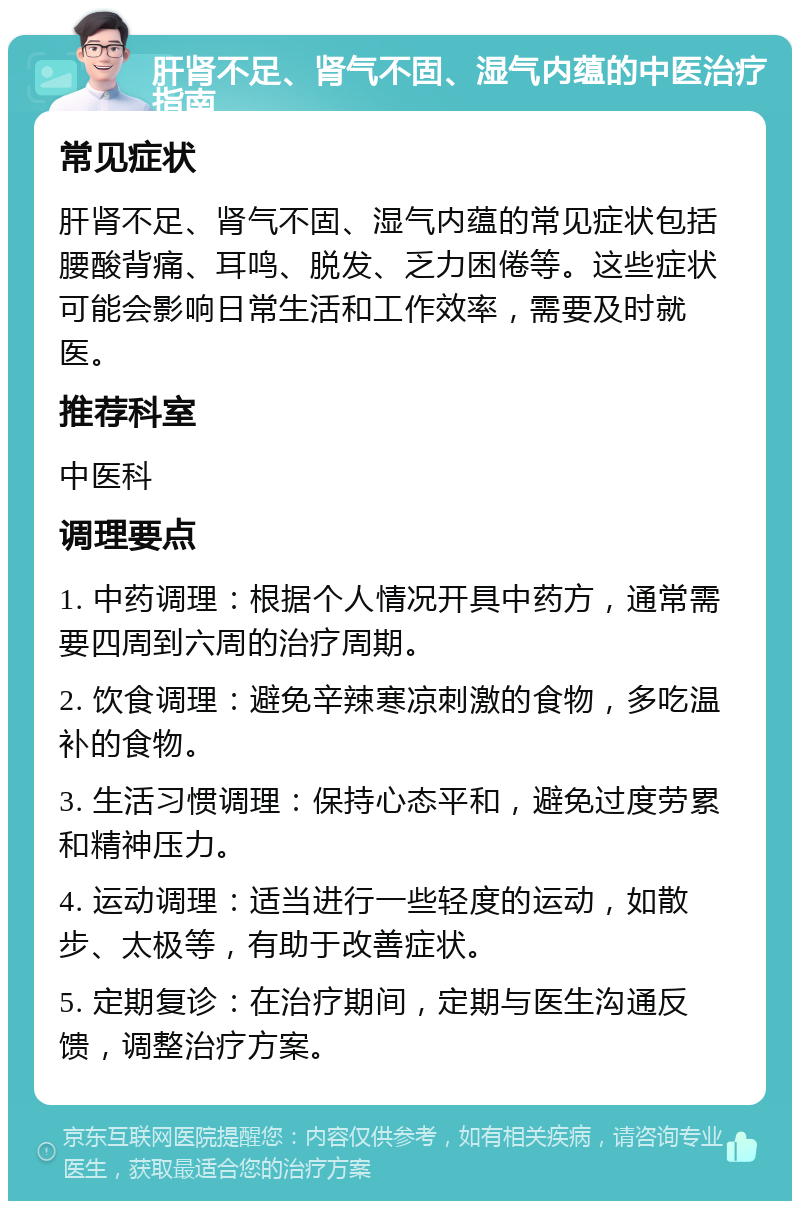 肝肾不足、肾气不固、湿气内蕴的中医治疗指南 常见症状 肝肾不足、肾气不固、湿气内蕴的常见症状包括腰酸背痛、耳鸣、脱发、乏力困倦等。这些症状可能会影响日常生活和工作效率，需要及时就医。 推荐科室 中医科 调理要点 1. 中药调理：根据个人情况开具中药方，通常需要四周到六周的治疗周期。 2. 饮食调理：避免辛辣寒凉刺激的食物，多吃温补的食物。 3. 生活习惯调理：保持心态平和，避免过度劳累和精神压力。 4. 运动调理：适当进行一些轻度的运动，如散步、太极等，有助于改善症状。 5. 定期复诊：在治疗期间，定期与医生沟通反馈，调整治疗方案。