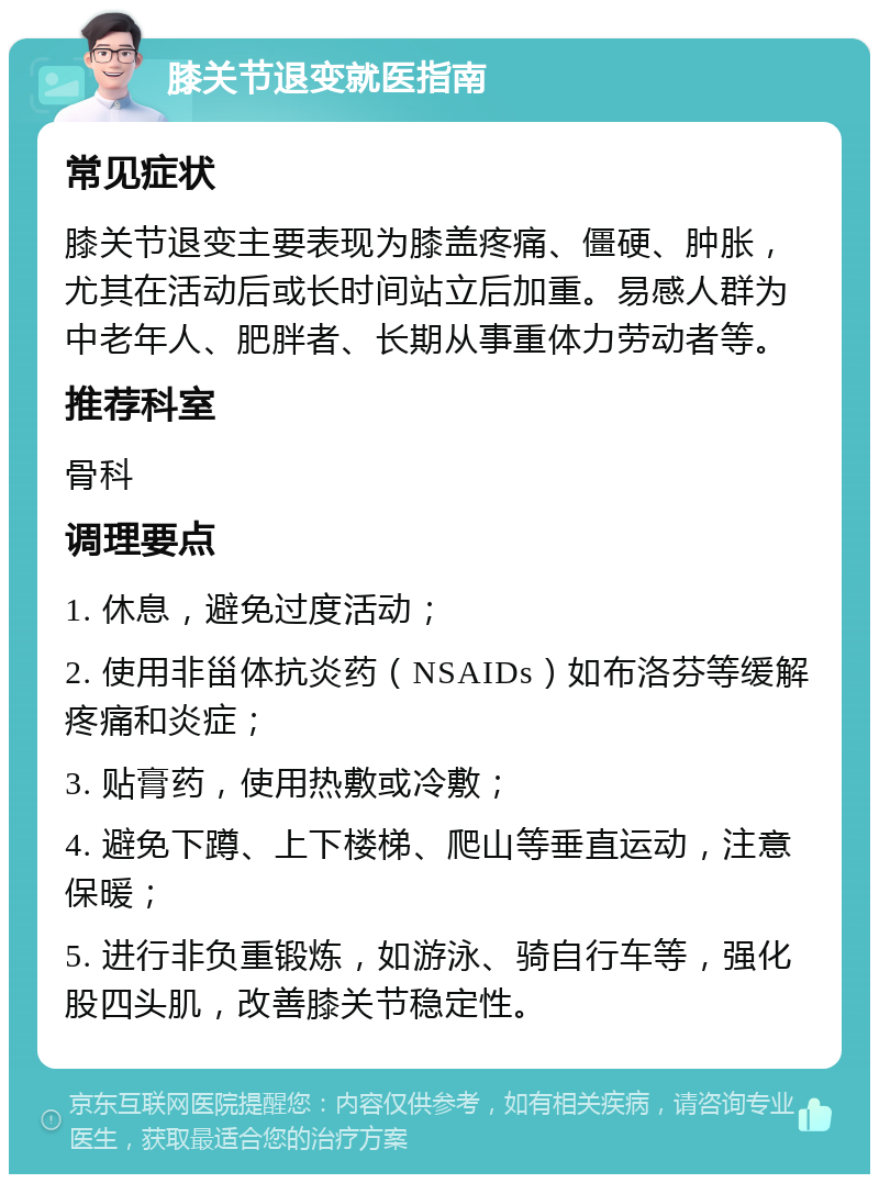 膝关节退变就医指南 常见症状 膝关节退变主要表现为膝盖疼痛、僵硬、肿胀，尤其在活动后或长时间站立后加重。易感人群为中老年人、肥胖者、长期从事重体力劳动者等。 推荐科室 骨科 调理要点 1. 休息，避免过度活动； 2. 使用非甾体抗炎药（NSAIDs）如布洛芬等缓解疼痛和炎症； 3. 贴膏药，使用热敷或冷敷； 4. 避免下蹲、上下楼梯、爬山等垂直运动，注意保暖； 5. 进行非负重锻炼，如游泳、骑自行车等，强化股四头肌，改善膝关节稳定性。