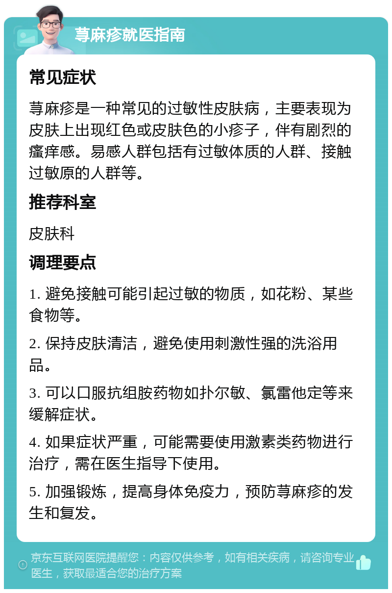 荨麻疹就医指南 常见症状 荨麻疹是一种常见的过敏性皮肤病，主要表现为皮肤上出现红色或皮肤色的小疹子，伴有剧烈的瘙痒感。易感人群包括有过敏体质的人群、接触过敏原的人群等。 推荐科室 皮肤科 调理要点 1. 避免接触可能引起过敏的物质，如花粉、某些食物等。 2. 保持皮肤清洁，避免使用刺激性强的洗浴用品。 3. 可以口服抗组胺药物如扑尔敏、氯雷他定等来缓解症状。 4. 如果症状严重，可能需要使用激素类药物进行治疗，需在医生指导下使用。 5. 加强锻炼，提高身体免疫力，预防荨麻疹的发生和复发。