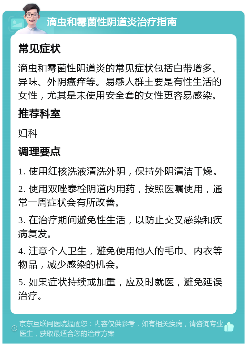 滴虫和霉菌性阴道炎治疗指南 常见症状 滴虫和霉菌性阴道炎的常见症状包括白带增多、异味、外阴瘙痒等。易感人群主要是有性生活的女性，尤其是未使用安全套的女性更容易感染。 推荐科室 妇科 调理要点 1. 使用红核洗液清洗外阴，保持外阴清洁干燥。 2. 使用双唑泰栓阴道内用药，按照医嘱使用，通常一周症状会有所改善。 3. 在治疗期间避免性生活，以防止交叉感染和疾病复发。 4. 注意个人卫生，避免使用他人的毛巾、内衣等物品，减少感染的机会。 5. 如果症状持续或加重，应及时就医，避免延误治疗。