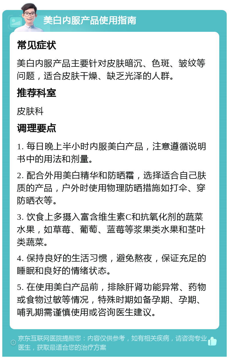 美白内服产品使用指南 常见症状 美白内服产品主要针对皮肤暗沉、色斑、皱纹等问题，适合皮肤干燥、缺乏光泽的人群。 推荐科室 皮肤科 调理要点 1. 每日晚上半小时内服美白产品，注意遵循说明书中的用法和剂量。 2. 配合外用美白精华和防晒霜，选择适合自己肤质的产品，户外时使用物理防晒措施如打伞、穿防晒衣等。 3. 饮食上多摄入富含维生素C和抗氧化剂的蔬菜水果，如草莓、葡萄、蓝莓等浆果类水果和茎叶类蔬菜。 4. 保持良好的生活习惯，避免熬夜，保证充足的睡眠和良好的情绪状态。 5. 在使用美白产品前，排除肝肾功能异常、药物或食物过敏等情况，特殊时期如备孕期、孕期、哺乳期需谨慎使用或咨询医生建议。