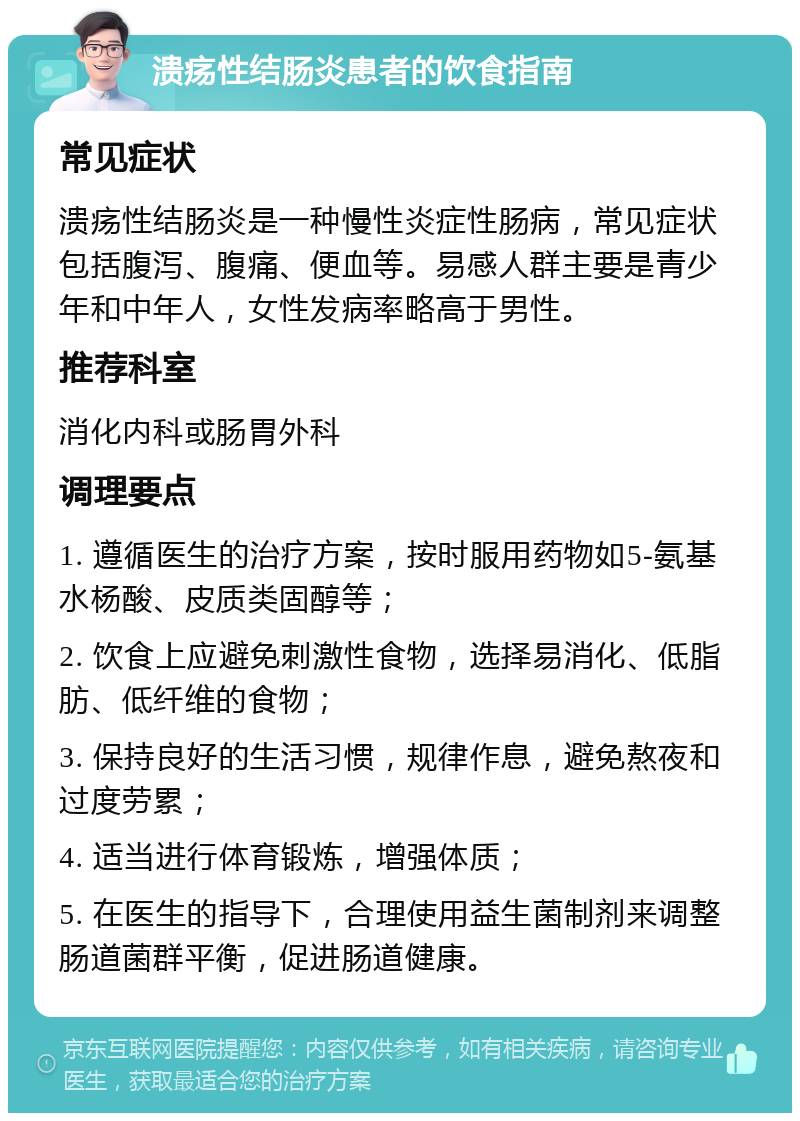 溃疡性结肠炎患者的饮食指南 常见症状 溃疡性结肠炎是一种慢性炎症性肠病，常见症状包括腹泻、腹痛、便血等。易感人群主要是青少年和中年人，女性发病率略高于男性。 推荐科室 消化内科或肠胃外科 调理要点 1. 遵循医生的治疗方案，按时服用药物如5-氨基水杨酸、皮质类固醇等； 2. 饮食上应避免刺激性食物，选择易消化、低脂肪、低纤维的食物； 3. 保持良好的生活习惯，规律作息，避免熬夜和过度劳累； 4. 适当进行体育锻炼，增强体质； 5. 在医生的指导下，合理使用益生菌制剂来调整肠道菌群平衡，促进肠道健康。