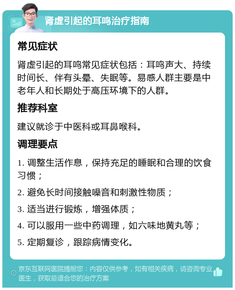 肾虚引起的耳鸣治疗指南 常见症状 肾虚引起的耳鸣常见症状包括：耳鸣声大、持续时间长、伴有头晕、失眠等。易感人群主要是中老年人和长期处于高压环境下的人群。 推荐科室 建议就诊于中医科或耳鼻喉科。 调理要点 1. 调整生活作息，保持充足的睡眠和合理的饮食习惯； 2. 避免长时间接触噪音和刺激性物质； 3. 适当进行锻炼，增强体质； 4. 可以服用一些中药调理，如六味地黄丸等； 5. 定期复诊，跟踪病情变化。