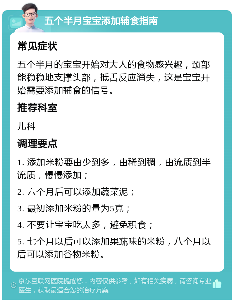 五个半月宝宝添加辅食指南 常见症状 五个半月的宝宝开始对大人的食物感兴趣，颈部能稳稳地支撑头部，抵舌反应消失，这是宝宝开始需要添加辅食的信号。 推荐科室 儿科 调理要点 1. 添加米粉要由少到多，由稀到稠，由流质到半流质，慢慢添加； 2. 六个月后可以添加蔬菜泥； 3. 最初添加米粉的量为5克； 4. 不要让宝宝吃太多，避免积食； 5. 七个月以后可以添加果蔬味的米粉，八个月以后可以添加谷物米粉。