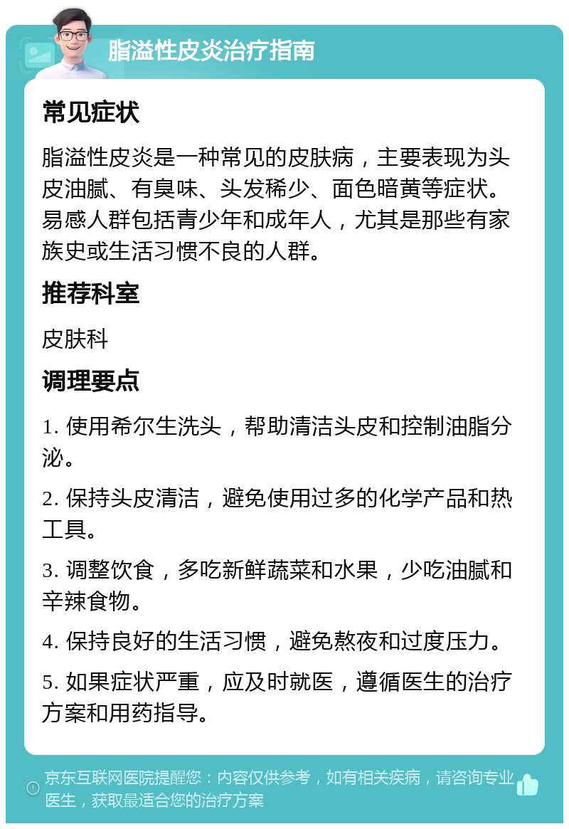 脂溢性皮炎治疗指南 常见症状 脂溢性皮炎是一种常见的皮肤病，主要表现为头皮油腻、有臭味、头发稀少、面色暗黄等症状。易感人群包括青少年和成年人，尤其是那些有家族史或生活习惯不良的人群。 推荐科室 皮肤科 调理要点 1. 使用希尔生洗头，帮助清洁头皮和控制油脂分泌。 2. 保持头皮清洁，避免使用过多的化学产品和热工具。 3. 调整饮食，多吃新鲜蔬菜和水果，少吃油腻和辛辣食物。 4. 保持良好的生活习惯，避免熬夜和过度压力。 5. 如果症状严重，应及时就医，遵循医生的治疗方案和用药指导。