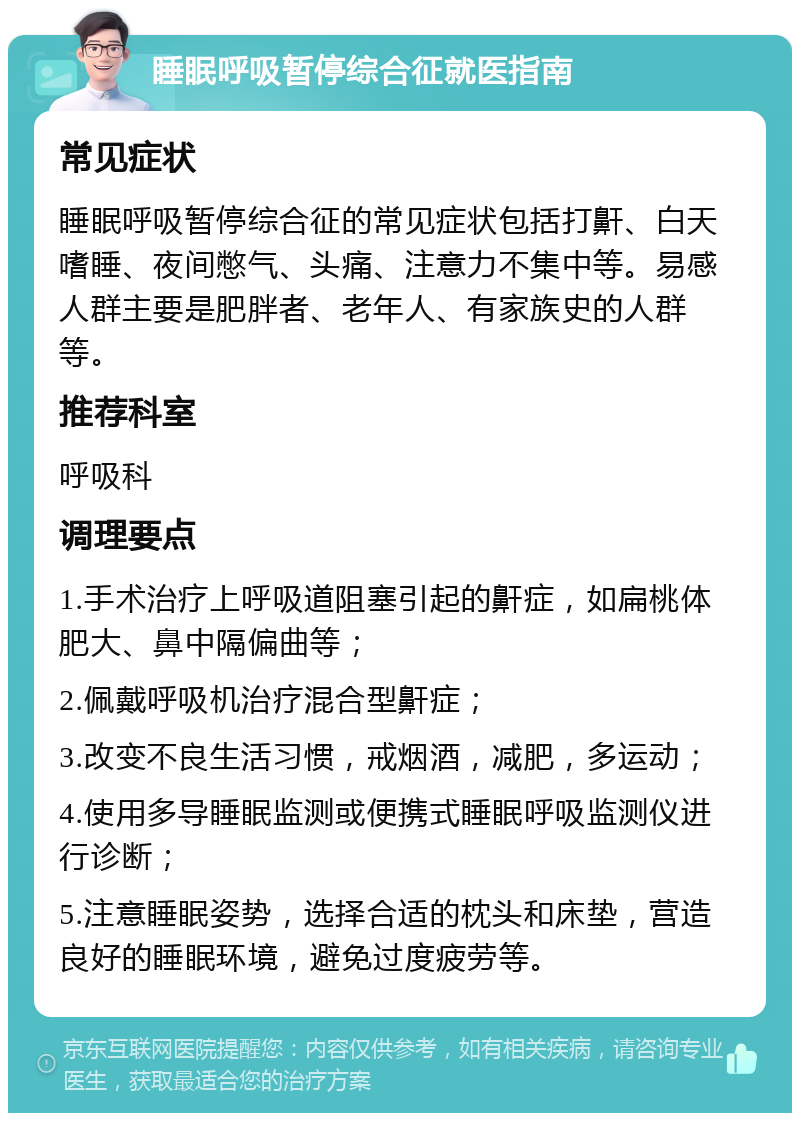 睡眠呼吸暂停综合征就医指南 常见症状 睡眠呼吸暂停综合征的常见症状包括打鼾、白天嗜睡、夜间憋气、头痛、注意力不集中等。易感人群主要是肥胖者、老年人、有家族史的人群等。 推荐科室 呼吸科 调理要点 1.手术治疗上呼吸道阻塞引起的鼾症，如扁桃体肥大、鼻中隔偏曲等； 2.佩戴呼吸机治疗混合型鼾症； 3.改变不良生活习惯，戒烟酒，减肥，多运动； 4.使用多导睡眠监测或便携式睡眠呼吸监测仪进行诊断； 5.注意睡眠姿势，选择合适的枕头和床垫，营造良好的睡眠环境，避免过度疲劳等。