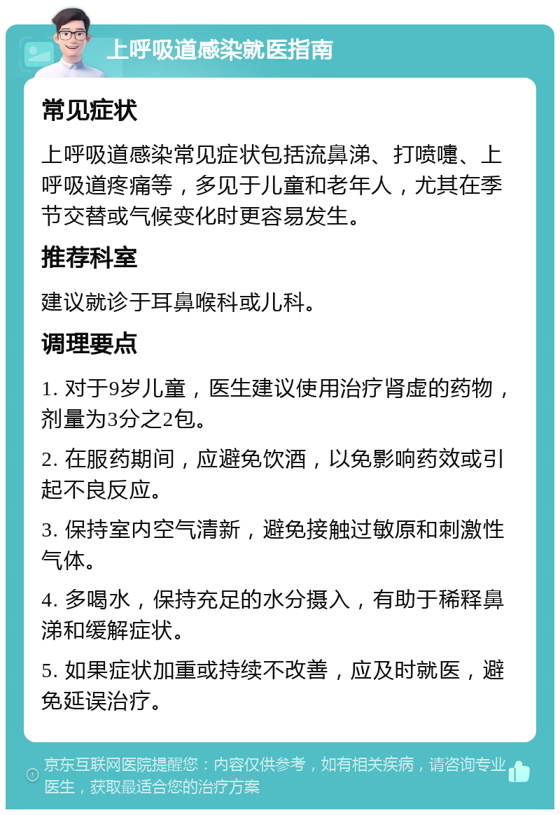 上呼吸道感染就医指南 常见症状 上呼吸道感染常见症状包括流鼻涕、打喷嚏、上呼吸道疼痛等，多见于儿童和老年人，尤其在季节交替或气候变化时更容易发生。 推荐科室 建议就诊于耳鼻喉科或儿科。 调理要点 1. 对于9岁儿童，医生建议使用治疗肾虚的药物，剂量为3分之2包。 2. 在服药期间，应避免饮酒，以免影响药效或引起不良反应。 3. 保持室内空气清新，避免接触过敏原和刺激性气体。 4. 多喝水，保持充足的水分摄入，有助于稀释鼻涕和缓解症状。 5. 如果症状加重或持续不改善，应及时就医，避免延误治疗。