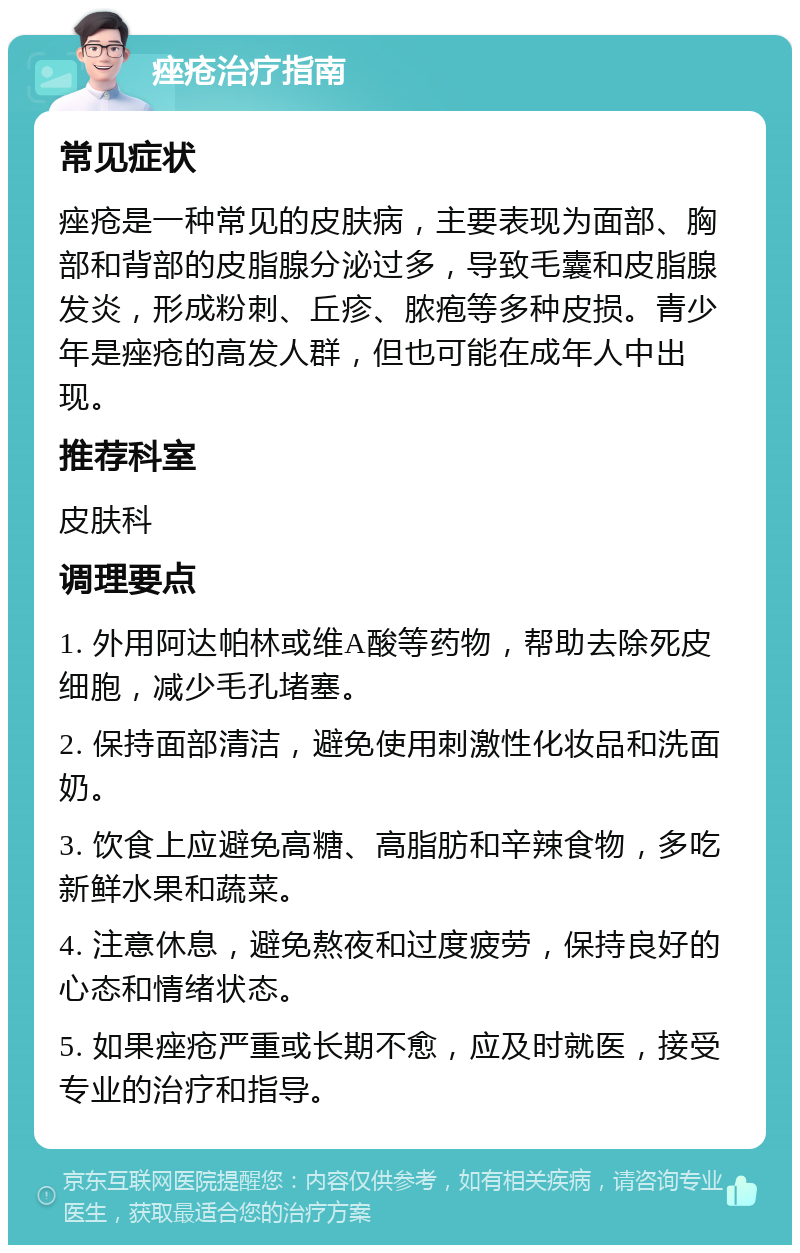 痤疮治疗指南 常见症状 痤疮是一种常见的皮肤病，主要表现为面部、胸部和背部的皮脂腺分泌过多，导致毛囊和皮脂腺发炎，形成粉刺、丘疹、脓疱等多种皮损。青少年是痤疮的高发人群，但也可能在成年人中出现。 推荐科室 皮肤科 调理要点 1. 外用阿达帕林或维A酸等药物，帮助去除死皮细胞，减少毛孔堵塞。 2. 保持面部清洁，避免使用刺激性化妆品和洗面奶。 3. 饮食上应避免高糖、高脂肪和辛辣食物，多吃新鲜水果和蔬菜。 4. 注意休息，避免熬夜和过度疲劳，保持良好的心态和情绪状态。 5. 如果痤疮严重或长期不愈，应及时就医，接受专业的治疗和指导。