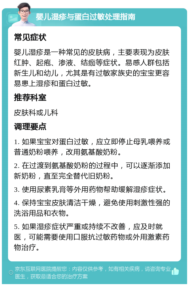 婴儿湿疹与蛋白过敏处理指南 常见症状 婴儿湿疹是一种常见的皮肤病，主要表现为皮肤红肿、起疱、渗液、结痂等症状。易感人群包括新生儿和幼儿，尤其是有过敏家族史的宝宝更容易患上湿疹和蛋白过敏。 推荐科室 皮肤科或儿科 调理要点 1. 如果宝宝对蛋白过敏，应立即停止母乳喂养或普通奶粉喂养，改用氨基酸奶粉。 2. 在过渡到氨基酸奶粉的过程中，可以逐渐添加新奶粉，直至完全替代旧奶粉。 3. 使用尿素乳膏等外用药物帮助缓解湿疹症状。 4. 保持宝宝皮肤清洁干燥，避免使用刺激性强的洗浴用品和衣物。 5. 如果湿疹症状严重或持续不改善，应及时就医，可能需要使用口服抗过敏药物或外用激素药物治疗。