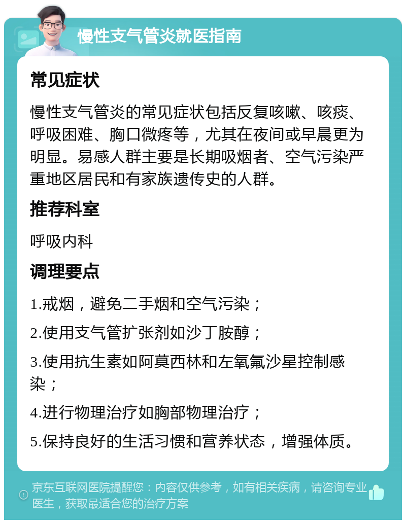 慢性支气管炎就医指南 常见症状 慢性支气管炎的常见症状包括反复咳嗽、咳痰、呼吸困难、胸口微疼等，尤其在夜间或早晨更为明显。易感人群主要是长期吸烟者、空气污染严重地区居民和有家族遗传史的人群。 推荐科室 呼吸内科 调理要点 1.戒烟，避免二手烟和空气污染； 2.使用支气管扩张剂如沙丁胺醇； 3.使用抗生素如阿莫西林和左氧氟沙星控制感染； 4.进行物理治疗如胸部物理治疗； 5.保持良好的生活习惯和营养状态，增强体质。