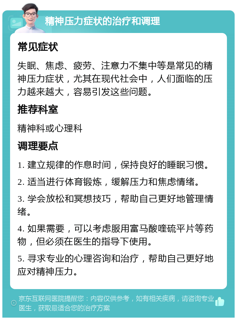 精神压力症状的治疗和调理 常见症状 失眠、焦虑、疲劳、注意力不集中等是常见的精神压力症状，尤其在现代社会中，人们面临的压力越来越大，容易引发这些问题。 推荐科室 精神科或心理科 调理要点 1. 建立规律的作息时间，保持良好的睡眠习惯。 2. 适当进行体育锻炼，缓解压力和焦虑情绪。 3. 学会放松和冥想技巧，帮助自己更好地管理情绪。 4. 如果需要，可以考虑服用富马酸喹硫平片等药物，但必须在医生的指导下使用。 5. 寻求专业的心理咨询和治疗，帮助自己更好地应对精神压力。