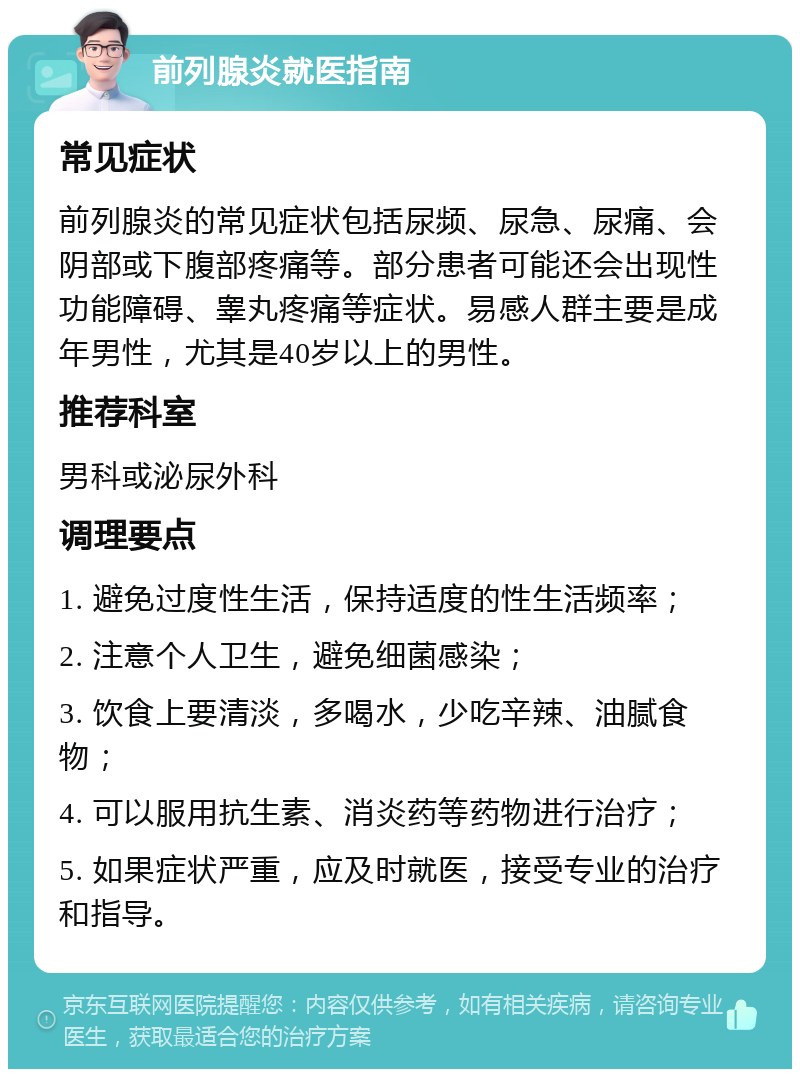 前列腺炎就医指南 常见症状 前列腺炎的常见症状包括尿频、尿急、尿痛、会阴部或下腹部疼痛等。部分患者可能还会出现性功能障碍、睾丸疼痛等症状。易感人群主要是成年男性，尤其是40岁以上的男性。 推荐科室 男科或泌尿外科 调理要点 1. 避免过度性生活，保持适度的性生活频率； 2. 注意个人卫生，避免细菌感染； 3. 饮食上要清淡，多喝水，少吃辛辣、油腻食物； 4. 可以服用抗生素、消炎药等药物进行治疗； 5. 如果症状严重，应及时就医，接受专业的治疗和指导。