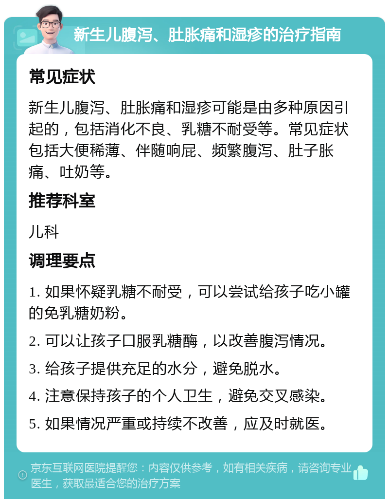 新生儿腹泻、肚胀痛和湿疹的治疗指南 常见症状 新生儿腹泻、肚胀痛和湿疹可能是由多种原因引起的，包括消化不良、乳糖不耐受等。常见症状包括大便稀薄、伴随响屁、频繁腹泻、肚子胀痛、吐奶等。 推荐科室 儿科 调理要点 1. 如果怀疑乳糖不耐受，可以尝试给孩子吃小罐的免乳糖奶粉。 2. 可以让孩子口服乳糖酶，以改善腹泻情况。 3. 给孩子提供充足的水分，避免脱水。 4. 注意保持孩子的个人卫生，避免交叉感染。 5. 如果情况严重或持续不改善，应及时就医。