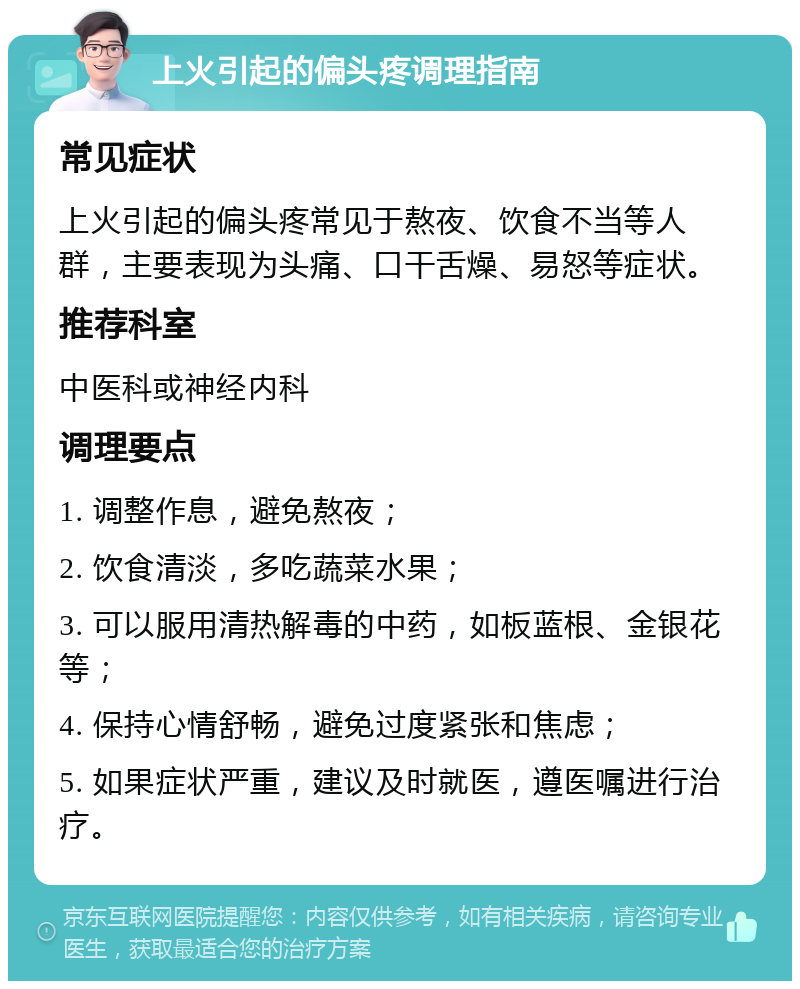 上火引起的偏头疼调理指南 常见症状 上火引起的偏头疼常见于熬夜、饮食不当等人群，主要表现为头痛、口干舌燥、易怒等症状。 推荐科室 中医科或神经内科 调理要点 1. 调整作息，避免熬夜； 2. 饮食清淡，多吃蔬菜水果； 3. 可以服用清热解毒的中药，如板蓝根、金银花等； 4. 保持心情舒畅，避免过度紧张和焦虑； 5. 如果症状严重，建议及时就医，遵医嘱进行治疗。