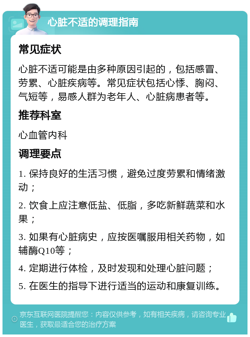 心脏不适的调理指南 常见症状 心脏不适可能是由多种原因引起的，包括感冒、劳累、心脏疾病等。常见症状包括心悸、胸闷、气短等，易感人群为老年人、心脏病患者等。 推荐科室 心血管内科 调理要点 1. 保持良好的生活习惯，避免过度劳累和情绪激动； 2. 饮食上应注意低盐、低脂，多吃新鲜蔬菜和水果； 3. 如果有心脏病史，应按医嘱服用相关药物，如辅酶Q10等； 4. 定期进行体检，及时发现和处理心脏问题； 5. 在医生的指导下进行适当的运动和康复训练。