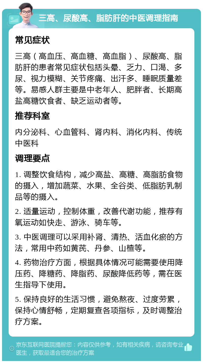 三高、尿酸高、脂肪肝的中医调理指南 常见症状 三高（高血压、高血糖、高血脂）、尿酸高、脂肪肝的患者常见症状包括头晕、乏力、口渴、多尿、视力模糊、关节疼痛、出汗多、睡眠质量差等。易感人群主要是中老年人、肥胖者、长期高盐高糖饮食者、缺乏运动者等。 推荐科室 内分泌科、心血管科、肾内科、消化内科、传统中医科 调理要点 1. 调整饮食结构，减少高盐、高糖、高脂肪食物的摄入，增加蔬菜、水果、全谷类、低脂肪乳制品等的摄入。 2. 适量运动，控制体重，改善代谢功能，推荐有氧运动如快走、游泳、骑车等。 3. 中医调理可以采用补肾、清热、活血化瘀的方法，常用中药如黄芪、丹参、山楂等。 4. 药物治疗方面，根据具体情况可能需要使用降压药、降糖药、降脂药、尿酸降低药等，需在医生指导下使用。 5. 保持良好的生活习惯，避免熬夜、过度劳累，保持心情舒畅，定期复查各项指标，及时调整治疗方案。