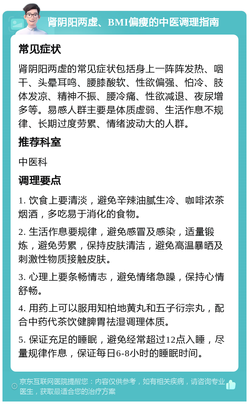 肾阴阳两虚、BMI偏瘦的中医调理指南 常见症状 肾阴阳两虚的常见症状包括身上一阵阵发热、咽干、头晕耳鸣、腰膝酸软、性欲偏强、怕冷、肢体发凉、精神不振、腰冷痛、性欲减退、夜尿增多等。易感人群主要是体质虚弱、生活作息不规律、长期过度劳累、情绪波动大的人群。 推荐科室 中医科 调理要点 1. 饮食上要清淡，避免辛辣油腻生冷、咖啡浓茶烟酒，多吃易于消化的食物。 2. 生活作息要规律，避免感冒及感染，适量锻炼，避免劳累，保持皮肤清洁，避免高温暴晒及刺激性物质接触皮肤。 3. 心理上要条畅情志，避免情绪急躁，保持心情舒畅。 4. 用药上可以服用知柏地黄丸和五子衍宗丸，配合中药代茶饮健脾胃祛湿调理体质。 5. 保证充足的睡眠，避免经常超过12点入睡，尽量规律作息，保证每日6-8小时的睡眠时间。