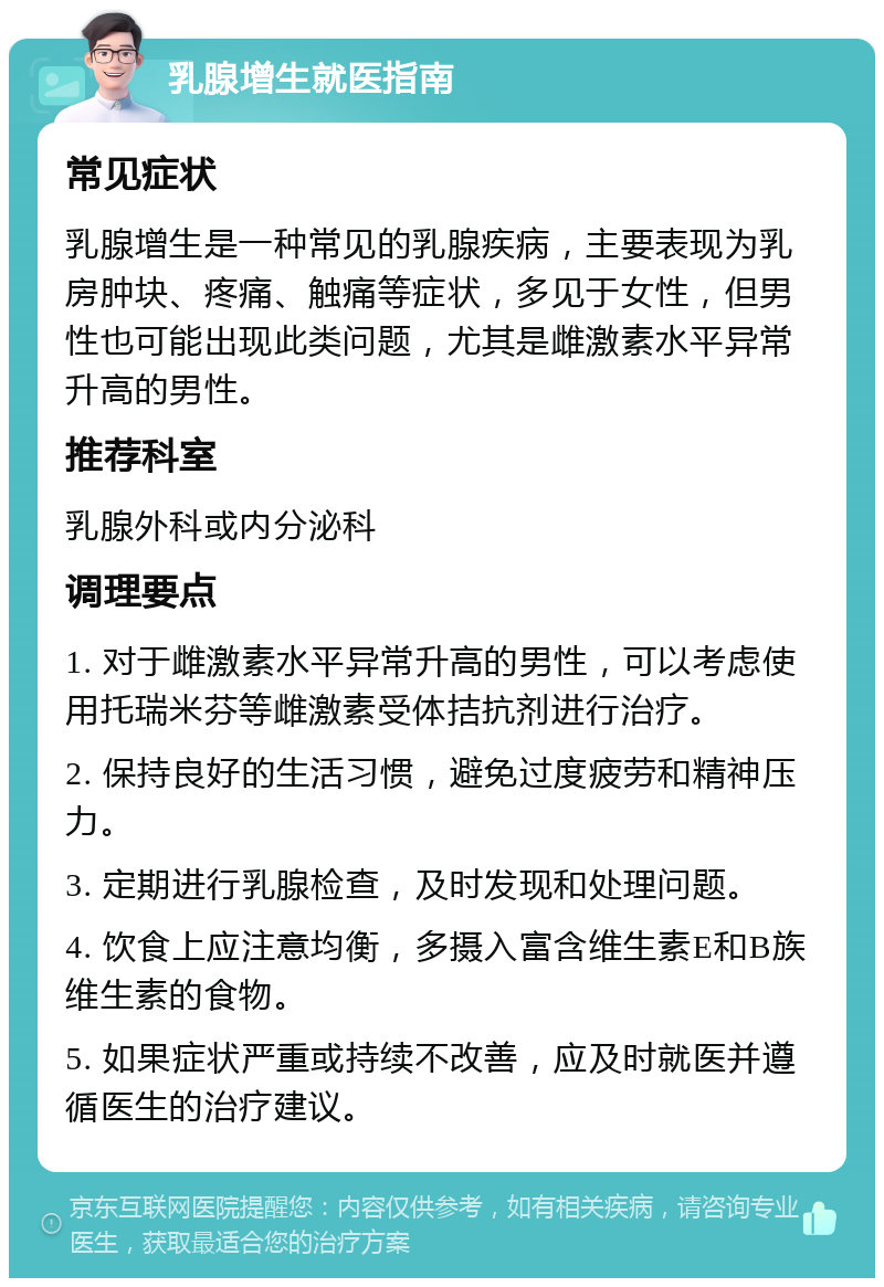 乳腺增生就医指南 常见症状 乳腺增生是一种常见的乳腺疾病，主要表现为乳房肿块、疼痛、触痛等症状，多见于女性，但男性也可能出现此类问题，尤其是雌激素水平异常升高的男性。 推荐科室 乳腺外科或内分泌科 调理要点 1. 对于雌激素水平异常升高的男性，可以考虑使用托瑞米芬等雌激素受体拮抗剂进行治疗。 2. 保持良好的生活习惯，避免过度疲劳和精神压力。 3. 定期进行乳腺检查，及时发现和处理问题。 4. 饮食上应注意均衡，多摄入富含维生素E和B族维生素的食物。 5. 如果症状严重或持续不改善，应及时就医并遵循医生的治疗建议。