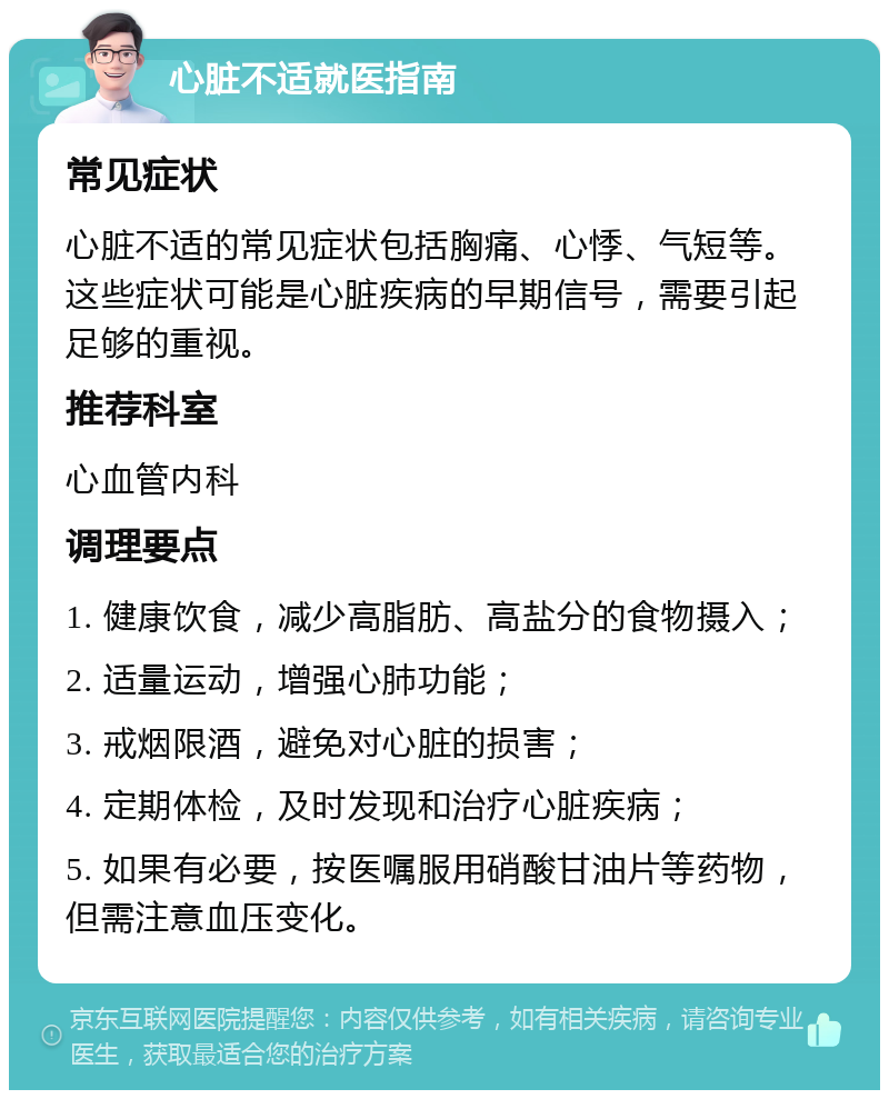 心脏不适就医指南 常见症状 心脏不适的常见症状包括胸痛、心悸、气短等。这些症状可能是心脏疾病的早期信号，需要引起足够的重视。 推荐科室 心血管内科 调理要点 1. 健康饮食，减少高脂肪、高盐分的食物摄入； 2. 适量运动，增强心肺功能； 3. 戒烟限酒，避免对心脏的损害； 4. 定期体检，及时发现和治疗心脏疾病； 5. 如果有必要，按医嘱服用硝酸甘油片等药物，但需注意血压变化。