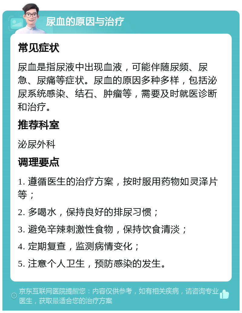 尿血的原因与治疗 常见症状 尿血是指尿液中出现血液，可能伴随尿频、尿急、尿痛等症状。尿血的原因多种多样，包括泌尿系统感染、结石、肿瘤等，需要及时就医诊断和治疗。 推荐科室 泌尿外科 调理要点 1. 遵循医生的治疗方案，按时服用药物如灵泽片等； 2. 多喝水，保持良好的排尿习惯； 3. 避免辛辣刺激性食物，保持饮食清淡； 4. 定期复查，监测病情变化； 5. 注意个人卫生，预防感染的发生。