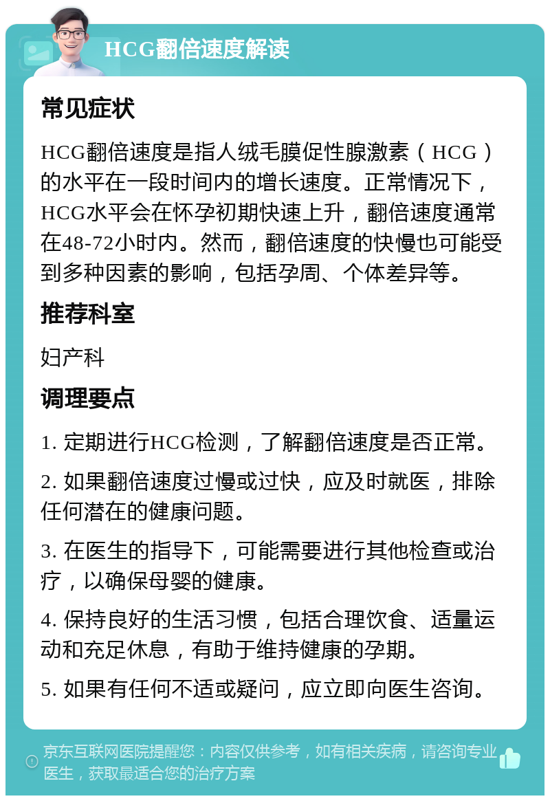 HCG翻倍速度解读 常见症状 HCG翻倍速度是指人绒毛膜促性腺激素（HCG）的水平在一段时间内的增长速度。正常情况下，HCG水平会在怀孕初期快速上升，翻倍速度通常在48-72小时内。然而，翻倍速度的快慢也可能受到多种因素的影响，包括孕周、个体差异等。 推荐科室 妇产科 调理要点 1. 定期进行HCG检测，了解翻倍速度是否正常。 2. 如果翻倍速度过慢或过快，应及时就医，排除任何潜在的健康问题。 3. 在医生的指导下，可能需要进行其他检查或治疗，以确保母婴的健康。 4. 保持良好的生活习惯，包括合理饮食、适量运动和充足休息，有助于维持健康的孕期。 5. 如果有任何不适或疑问，应立即向医生咨询。