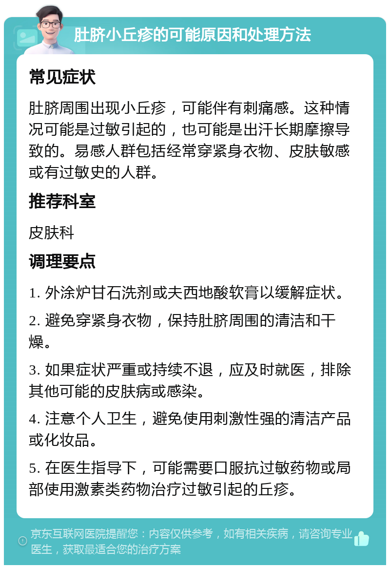 肚脐小丘疹的可能原因和处理方法 常见症状 肚脐周围出现小丘疹，可能伴有刺痛感。这种情况可能是过敏引起的，也可能是出汗长期摩擦导致的。易感人群包括经常穿紧身衣物、皮肤敏感或有过敏史的人群。 推荐科室 皮肤科 调理要点 1. 外涂炉甘石洗剂或夫西地酸软膏以缓解症状。 2. 避免穿紧身衣物，保持肚脐周围的清洁和干燥。 3. 如果症状严重或持续不退，应及时就医，排除其他可能的皮肤病或感染。 4. 注意个人卫生，避免使用刺激性强的清洁产品或化妆品。 5. 在医生指导下，可能需要口服抗过敏药物或局部使用激素类药物治疗过敏引起的丘疹。