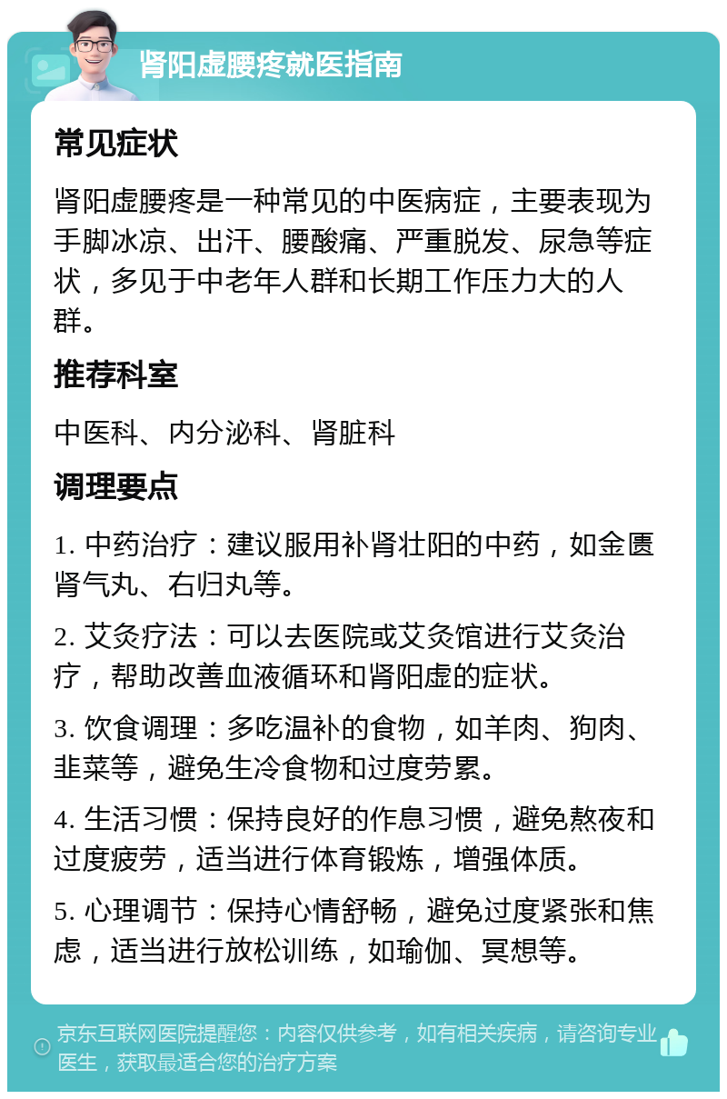 肾阳虚腰疼就医指南 常见症状 肾阳虚腰疼是一种常见的中医病症，主要表现为手脚冰凉、出汗、腰酸痛、严重脱发、尿急等症状，多见于中老年人群和长期工作压力大的人群。 推荐科室 中医科、内分泌科、肾脏科 调理要点 1. 中药治疗：建议服用补肾壮阳的中药，如金匮肾气丸、右归丸等。 2. 艾灸疗法：可以去医院或艾灸馆进行艾灸治疗，帮助改善血液循环和肾阳虚的症状。 3. 饮食调理：多吃温补的食物，如羊肉、狗肉、韭菜等，避免生冷食物和过度劳累。 4. 生活习惯：保持良好的作息习惯，避免熬夜和过度疲劳，适当进行体育锻炼，增强体质。 5. 心理调节：保持心情舒畅，避免过度紧张和焦虑，适当进行放松训练，如瑜伽、冥想等。