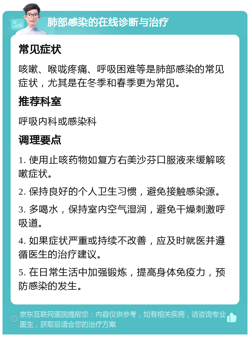 肺部感染的在线诊断与治疗 常见症状 咳嗽、喉咙疼痛、呼吸困难等是肺部感染的常见症状，尤其是在冬季和春季更为常见。 推荐科室 呼吸内科或感染科 调理要点 1. 使用止咳药物如复方右美沙芬口服液来缓解咳嗽症状。 2. 保持良好的个人卫生习惯，避免接触感染源。 3. 多喝水，保持室内空气湿润，避免干燥刺激呼吸道。 4. 如果症状严重或持续不改善，应及时就医并遵循医生的治疗建议。 5. 在日常生活中加强锻炼，提高身体免疫力，预防感染的发生。