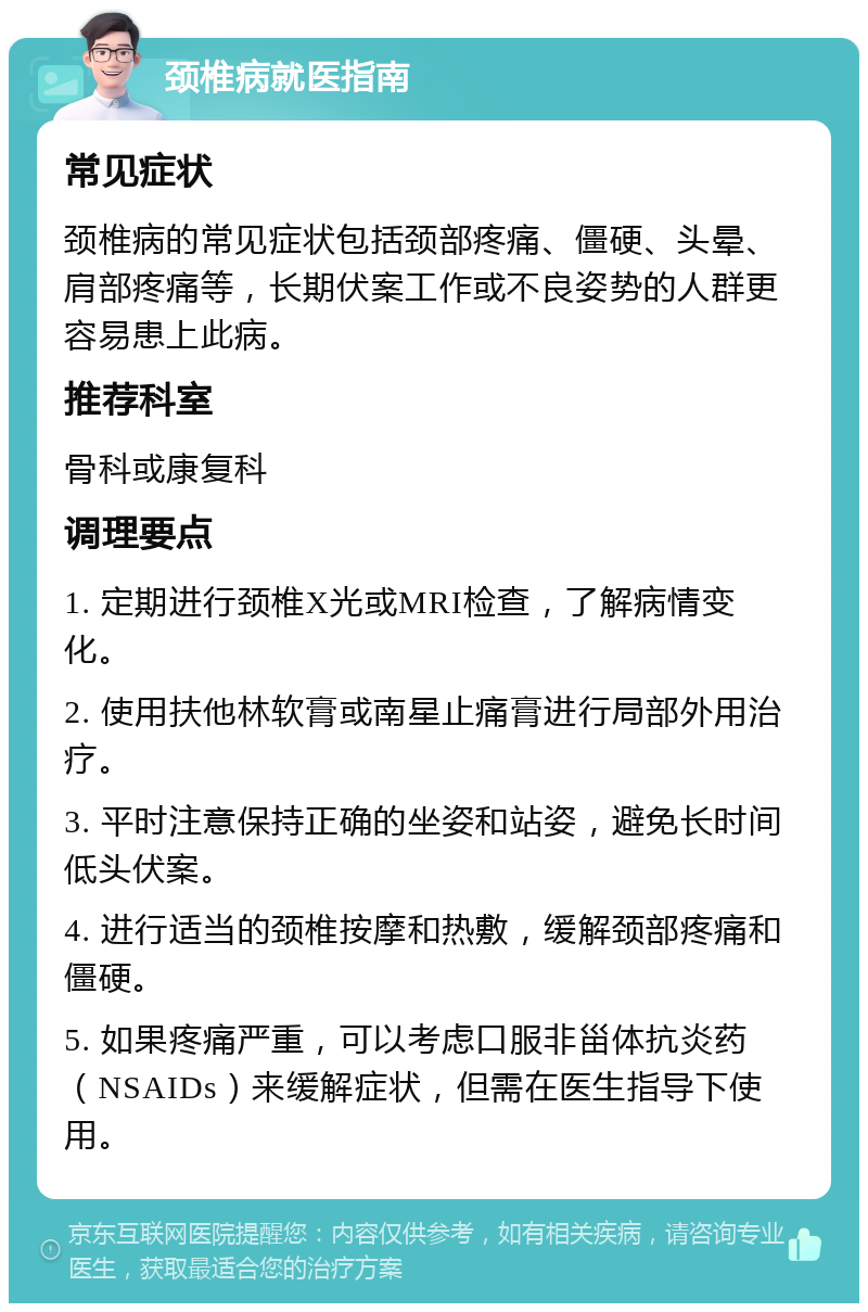 颈椎病就医指南 常见症状 颈椎病的常见症状包括颈部疼痛、僵硬、头晕、肩部疼痛等，长期伏案工作或不良姿势的人群更容易患上此病。 推荐科室 骨科或康复科 调理要点 1. 定期进行颈椎X光或MRI检查，了解病情变化。 2. 使用扶他林软膏或南星止痛膏进行局部外用治疗。 3. 平时注意保持正确的坐姿和站姿，避免长时间低头伏案。 4. 进行适当的颈椎按摩和热敷，缓解颈部疼痛和僵硬。 5. 如果疼痛严重，可以考虑口服非甾体抗炎药（NSAIDs）来缓解症状，但需在医生指导下使用。