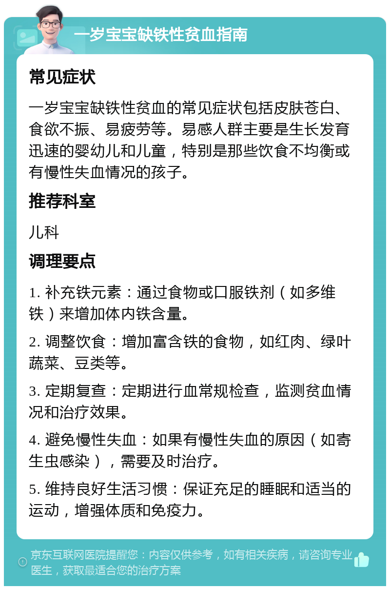 一岁宝宝缺铁性贫血指南 常见症状 一岁宝宝缺铁性贫血的常见症状包括皮肤苍白、食欲不振、易疲劳等。易感人群主要是生长发育迅速的婴幼儿和儿童，特别是那些饮食不均衡或有慢性失血情况的孩子。 推荐科室 儿科 调理要点 1. 补充铁元素：通过食物或口服铁剂（如多维铁）来增加体内铁含量。 2. 调整饮食：增加富含铁的食物，如红肉、绿叶蔬菜、豆类等。 3. 定期复查：定期进行血常规检查，监测贫血情况和治疗效果。 4. 避免慢性失血：如果有慢性失血的原因（如寄生虫感染），需要及时治疗。 5. 维持良好生活习惯：保证充足的睡眠和适当的运动，增强体质和免疫力。