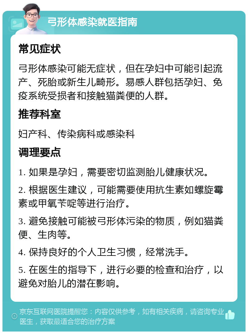 弓形体感染就医指南 常见症状 弓形体感染可能无症状，但在孕妇中可能引起流产、死胎或新生儿畸形。易感人群包括孕妇、免疫系统受损者和接触猫粪便的人群。 推荐科室 妇产科、传染病科或感染科 调理要点 1. 如果是孕妇，需要密切监测胎儿健康状况。 2. 根据医生建议，可能需要使用抗生素如螺旋霉素或甲氧苄啶等进行治疗。 3. 避免接触可能被弓形体污染的物质，例如猫粪便、生肉等。 4. 保持良好的个人卫生习惯，经常洗手。 5. 在医生的指导下，进行必要的检查和治疗，以避免对胎儿的潜在影响。